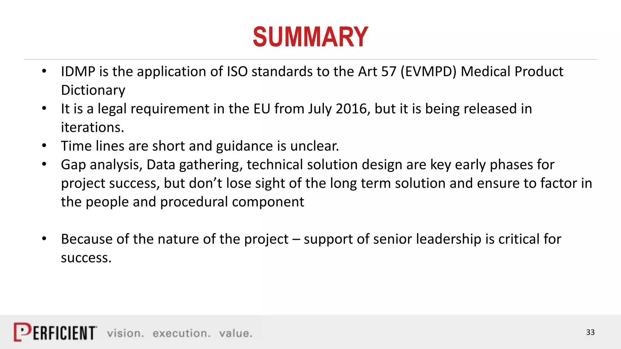 33
SUMMARY
• IDMP is the application of ISO standards to the Art 57 (EVMPD) Medical Product
Dictionary
• It is a legal requirement in the EU from July 2016, but it is being released in
iterations.
• Time lines are short and guidance is unclear.
• Gap analysis, Data gathering, technical solution design are key early phases for
project success, but don’t lose sight of the long term solution and ensure to factor in
the people and procedural component
• Because of the nature of the project – support of senior leadership is critical for
success.
 