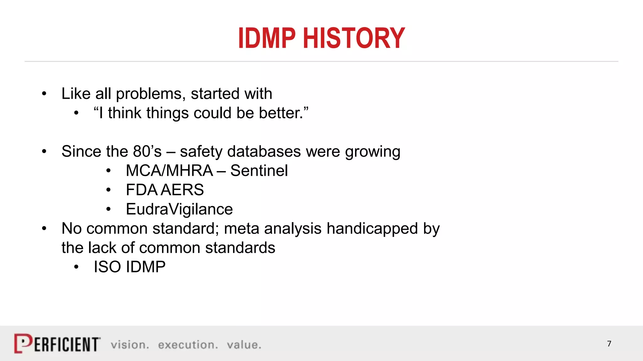 7
IDMP HISTORY
• Like all problems, started with
• “I think things could be better.”
• Since the 80’s – safety databases were growing
• MCA/MHRA – Sentinel
• FDA AERS
• EudraVigilance
• No common standard; meta analysis handicapped by
the lack of common standards
• ISO IDMP
 