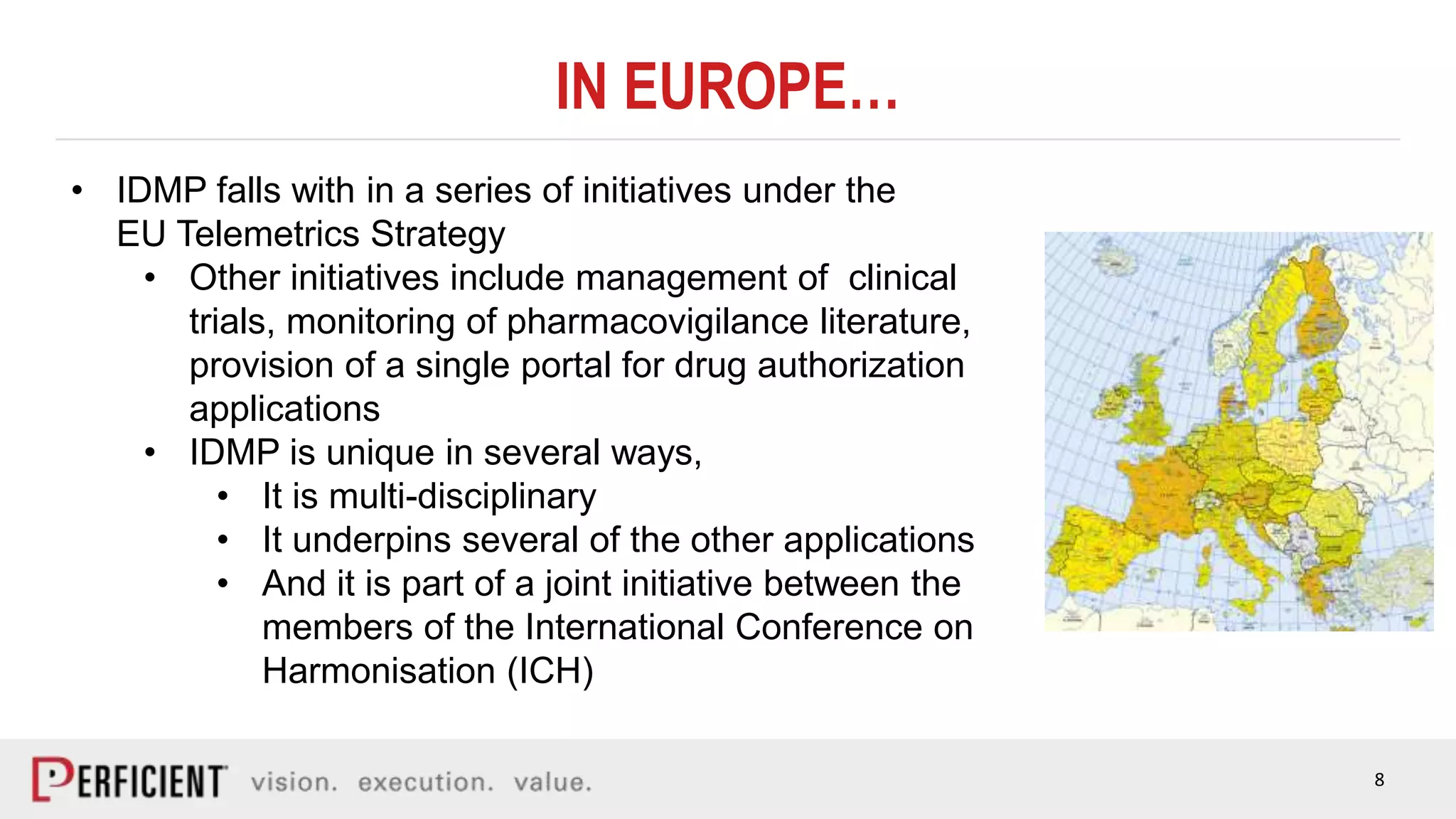 8
IN EUROPE…
• IDMP falls with in a series of initiatives under the
EU Telemetrics Strategy
• Other initiatives include management of clinical
trials, monitoring of pharmacovigilance literature,
provision of a single portal for drug authorization
applications
• IDMP is unique in several ways,
• It is multi-disciplinary
• It underpins several of the other applications
• And it is part of a joint initiative between the
members of the International Conference on
Harmonisation (ICH)
 
