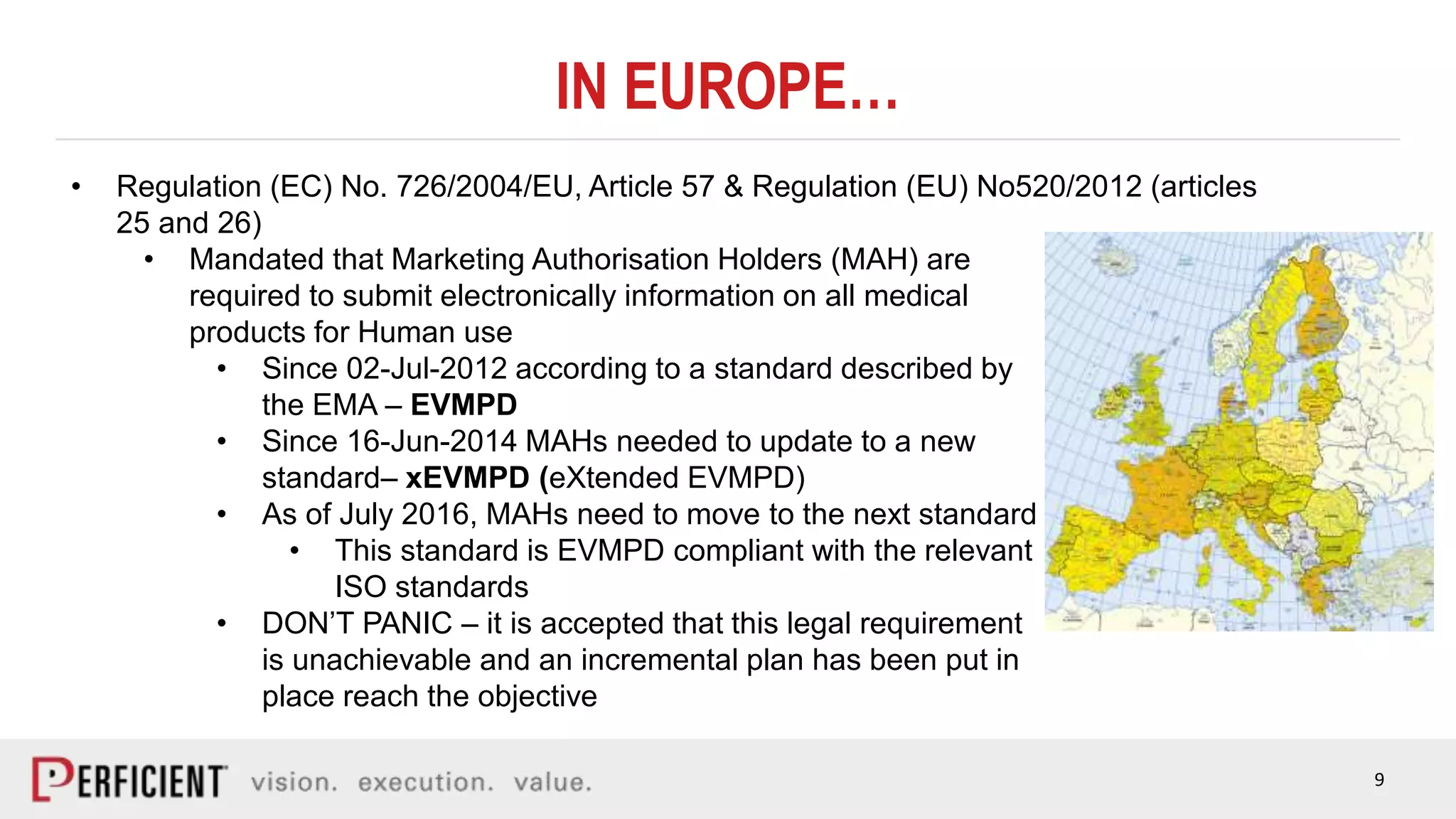 9
IN EUROPE…
• Regulation (EC) No. 726/2004/EU, Article 57 & Regulation (EU) No520/2012 (articles
25 and 26)
• Mandated that Marketing Authorisation Holders (MAH) are
required to submit electronically information on all medical
products for Human use
• Since 02-Jul-2012 according to a standard described by
the EMA – EVMPD
• Since 16-Jun-2014 MAHs needed to update to a new
standard– xEVMPD (eXtended EVMPD)
• As of July 2016, MAHs need to move to the next standard
• This standard is EVMPD compliant with the relevant
ISO standards
• DON’T PANIC – it is accepted that this legal requirement
is unachievable and an incremental plan has been put in
place reach the objective
 