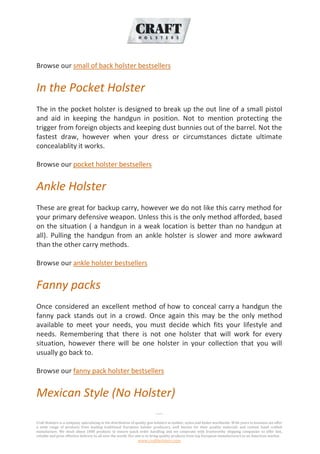 -----
Craft Holsters is a company specializing in the distribution of quality gun holsters in leather, nylon and kydex worldwide. With years in business we offer
a wide range of products from leading traditional European holster producers, well known for their quality materials and custom hand crafted
manufacture. We stock about 1000 products to ensure quick order handling and we cooperate with trustworthy shipping companies to offer fast,
reliable and price effective delivery to all over the world. Our aim is to bring quality products from top European manufacturers to an American market.
www.craftholsters.com
Browse our small of back holster bestsellers
In the Pocket Holster
The in the pocket holster is designed to break up the out line of a small pistol
and aid in keeping the handgun in position. Not to mention protecting the
trigger from foreign objects and keeping dust bunnies out of the barrel. Not the
fastest draw, however when your dress or circumstances dictate ultimate
concealablity it works.
Browse our pocket holster bestsellers
Ankle Holster
These are great for backup carry, however we do not like this carry method for
your primary defensive weapon. Unless this is the only method afforded, based
on the situation ( a handgun in a weak location is better than no handgun at
all). Pulling the handgun from an ankle holster is slower and more awkward
than the other carry methods.
Browse our ankle holster bestsellers
Fanny packs
Once considered an excellent method of how to conceal carry a handgun the
fanny pack stands out in a crowd. Once again this may be the only method
available to meet your needs, you must decide which fits your lifestyle and
needs. Remembering that there is not one holster that will work for every
situation, however there will be one holster in your collection that you will
usually go back to.
Browse our fanny pack holster bestsellers
Mexican Style (No Holster)
 