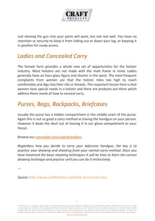 -----
Craft Holsters is a company specializing in the distribution of quality gun holsters in leather, nylon and kydex worldwide. With years in business we offer
a wide range of products from leading traditional European holster producers, well known for their quality materials and custom hand crafted
manufacture. We stock about 1000 products to ensure quick order handling and we cooperate with trustworthy shipping companies to offer fast,
reliable and price effective delivery to all over the world. Our aim is to bring quality products from top European manufacturers to an American market.
www.craftholsters.com
Just shoving the gun into your pants will work, but not real well. You have no
retention or security to keep it from sliding out or down your leg, or keeping it
in position for ready access.
Ladies and Concealed Carry
The female form provides a whole new set of opportunities for the holster
industry. Most holsters are not made with the male frame in mind. Ladies
generally have an hour glass figure and shorter in the waist. The most frequent
complaints from women are that the holster rides too high to reach
comfortably and digs into their ribs or breasts. The important lesson here is that
women have special needs in a holster and there are products out there which
address these needs of how to conceal carry.
Purses, Bags, Backpacks, Briefcases
Usually the purse has a hidden compartment in the middle seam of the purse.
Again this is not as good a carry method as having the handgun on your person.
However it beats the devil out of leaving it in our glove compartment or your
house.
Browse our concealed carry bag bestsellers
Regardless how you decide to carry your defensive handgun, the key is to
practice your drawing and shooting from your normal carry method. Once you
have mastered the basic shooting techniques it will be time to learn the correct
drawing technique and practice until you can do it instinctively.
---
Source: http://www.craftholsters.com/how-to-conceal-carry
 