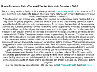 How to Conceive a Child - The Most Effective Methods to Conceive a Child! Are you ready to start a family, but the whole process of  conceiving  a  child   is too slow for you? If yes, then there is no reason to despair. There are many natural, non-invasive techniques you can use to increase your odds of conception: * Good nutrition can improve your fertility: many doctors currently believe that a healthy diet is a key factor for getting pregnant. Good fats found in olive oil and nuts are very beneficial. Also it would be helpful to eat more fruits and vegetables. To be certain that you take all the necessary vitamins and nutrients, you may have to start taking some supplements. You need at least 500mg of vitamin C per day to boost your immune system and protect your cells. Iron is also essential, because it can prevent anemia. To increase the quality of the egg it would be a good idea to take some vitamin E daily. Taking supplements is not important only for women. Your partner also needs vitamin C and E to increase sperm count and potency and zinc to help the sexual function. * Reduce stress: several studies conducted at Harvard's Mind Body Institute, clearly show that reducing stress can dramatically increase your ability of getting pregnant. What is more, research suggests that stress can cause a condition called FHA (Functional Hypothalamic Amenorrhea), which leads to absent or irregular menstrual cycles. Using techniques such as listening to music, yoga, gardening, reading and others can help you relax and reduce your anxiety levels. * Have intercourse at the right time of the month: an egg lives only for 24 to 36 hours, so it's essential to get intimate with your partner during the time when conception is possible. You can use a fertility monitor or an ovulation predictor to find out exactly when you are going to ovulate. Having intercourse up to 24 hours prior to egg release can greatly increase you chances of getting pregnant. Now you need to pay close attention - Do you want to  Get   Pregnant   Fast ? Just  Click   Here ! 