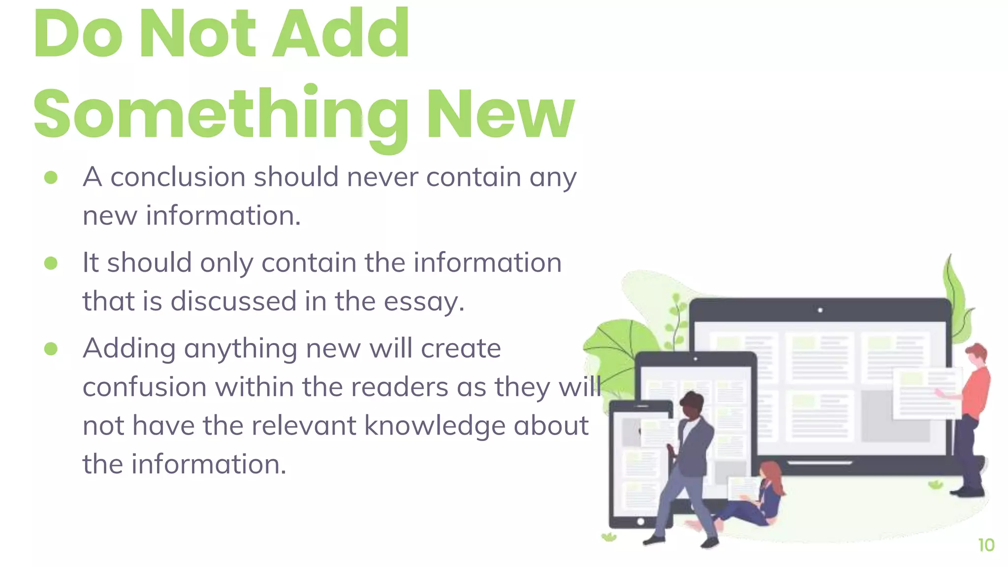 Do Not Add
Something New
● A conclusion should never contain any
new information.
● It should only contain the information
that is discussed in the essay.
● Adding anything new will create
confusion within the readers as they will
not have the relevant knowledge about
the information.
10
 
