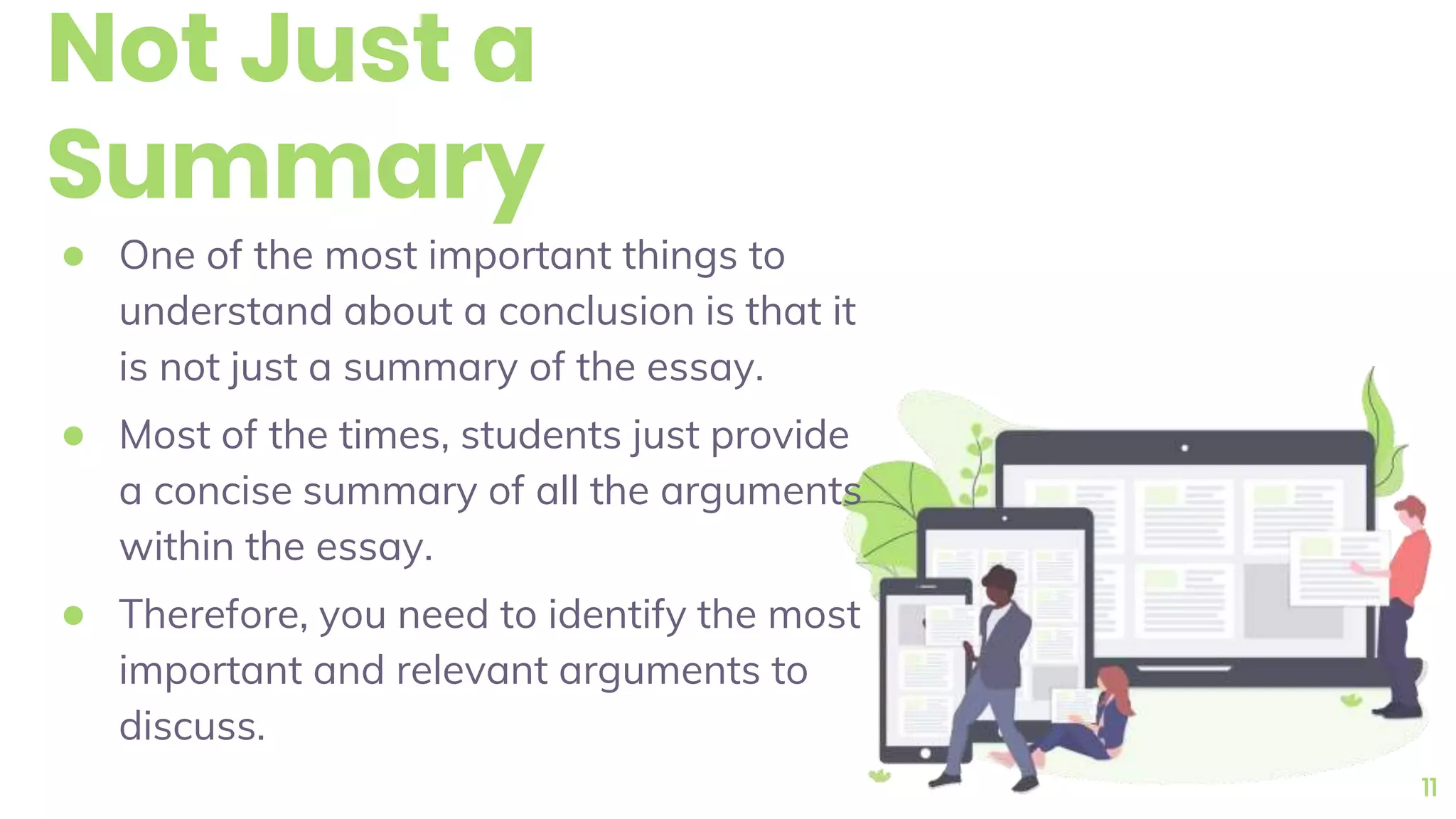 Not Just a
Summary
● One of the most important things to
understand about a conclusion is that it
is not just a summary of the essay.
● Most of the times, students just provide
a concise summary of all the arguments
within the essay.
● Therefore, you need to identify the most
important and relevant arguments to
discuss.
11
 