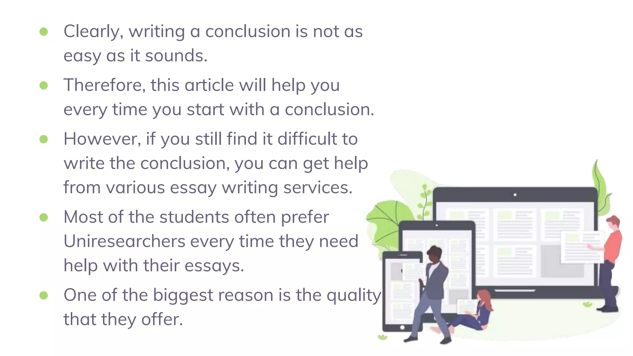 ● Clearly, writing a conclusion is not as
easy as it sounds.
● Therefore, this article will help you
every time you start with a conclusion.
● However, if you still find it difficult to
write the conclusion, you can get help
from various essay writing services.
● Most of the students often prefer
Uniresearchers every time they need
help with their essays.
● One of the biggest reason is the quality
that they offer.
 