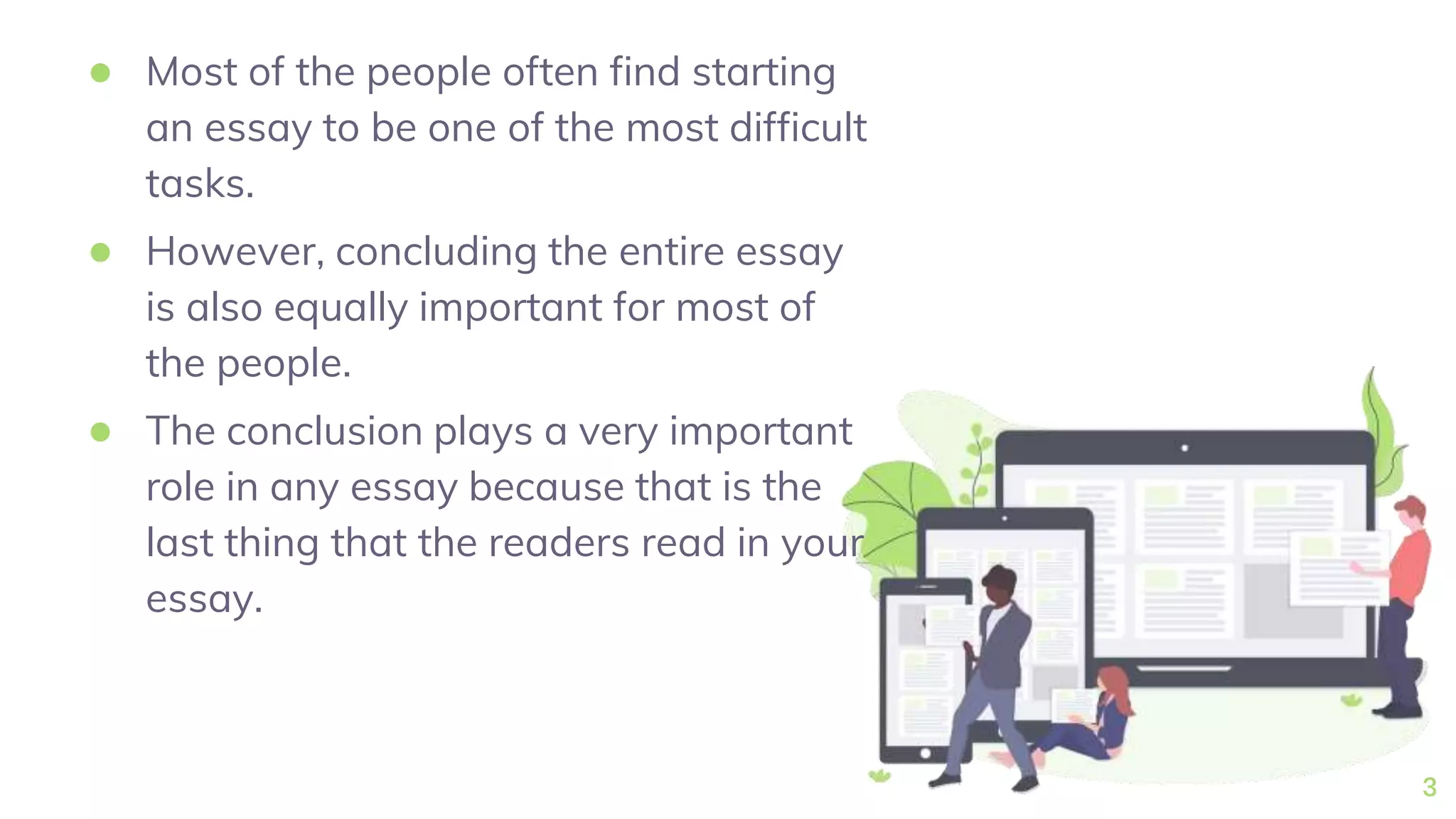 ● Most of the people often find starting
an essay to be one of the most difficult
tasks.
● However, concluding the entire essay
is also equally important for most of
the people.
● The conclusion plays a very important
role in any essay because that is the
last thing that the readers read in your
essay.
3
 