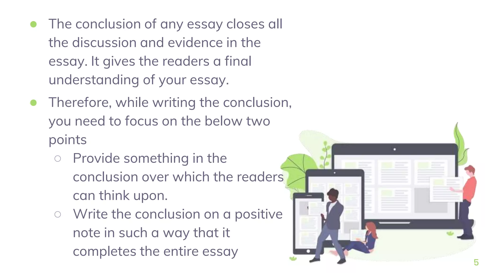 ● The conclusion of any essay closes all
the discussion and evidence in the
essay. It gives the readers a final
understanding of your essay.
● Therefore, while writing the conclusion,
you need to focus on the below two
points
○ Provide something in the
conclusion over which the readers
can think upon.
○ Write the conclusion on a positive
note in such a way that it
completes the entire essay
5
 