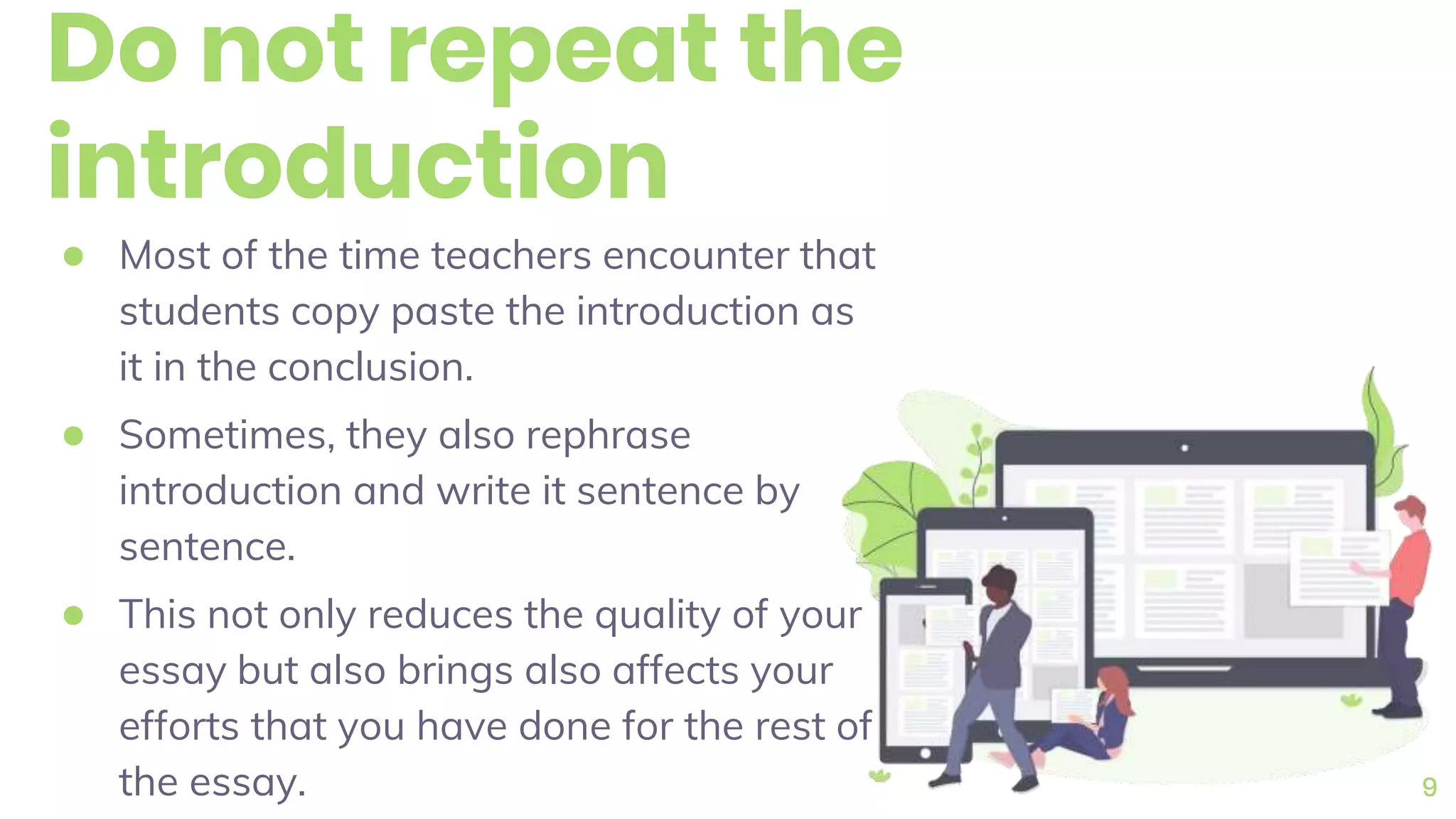 Do not repeat the
introduction
● Most of the time teachers encounter that
students copy paste the introduction as
it in the conclusion.
● Sometimes, they also rephrase
introduction and write it sentence by
sentence.
● This not only reduces the quality of your
essay but also brings also affects your
efforts that you have done for the rest of
the essay. 9
 