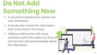 Do Not Add
Something New
● A conclusion should never contain any
new information.
● It should only contain the information
that is discussed in the essay.
● Adding anything new will create
confusion within the readers as they will
not have the relevant knowledge about
the information.
10
 