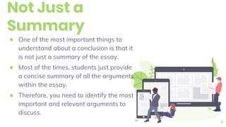 Not Just a
Summary
● One of the most important things to
understand about a conclusion is that it
is not just a summary of the essay.
● Most of the times, students just provide
a concise summary of all the arguments
within the essay.
● Therefore, you need to identify the most
important and relevant arguments to
discuss.
11
 