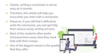 ● Clearly, writing a conclusion is not as
easy as it sounds.
● Therefore, this article will help you
every time you start with a conclusion.
● However, if you still find it difficult to
write the conclusion, you can get help
from various essay writing services.
● Most of the students often prefer
Uniresearchers every time they need
help with their essays.
● One of the biggest reason is the quality
that they offer.
 