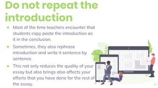 Do not repeat the
introduction
● Most of the time teachers encounter that
students copy paste the introduction as
it in the conclusion.
● Sometimes, they also rephrase
introduction and write it sentence by
sentence.
● This not only reduces the quality of your
essay but also brings also affects your
efforts that you have done for the rest of
the essay. 9
 