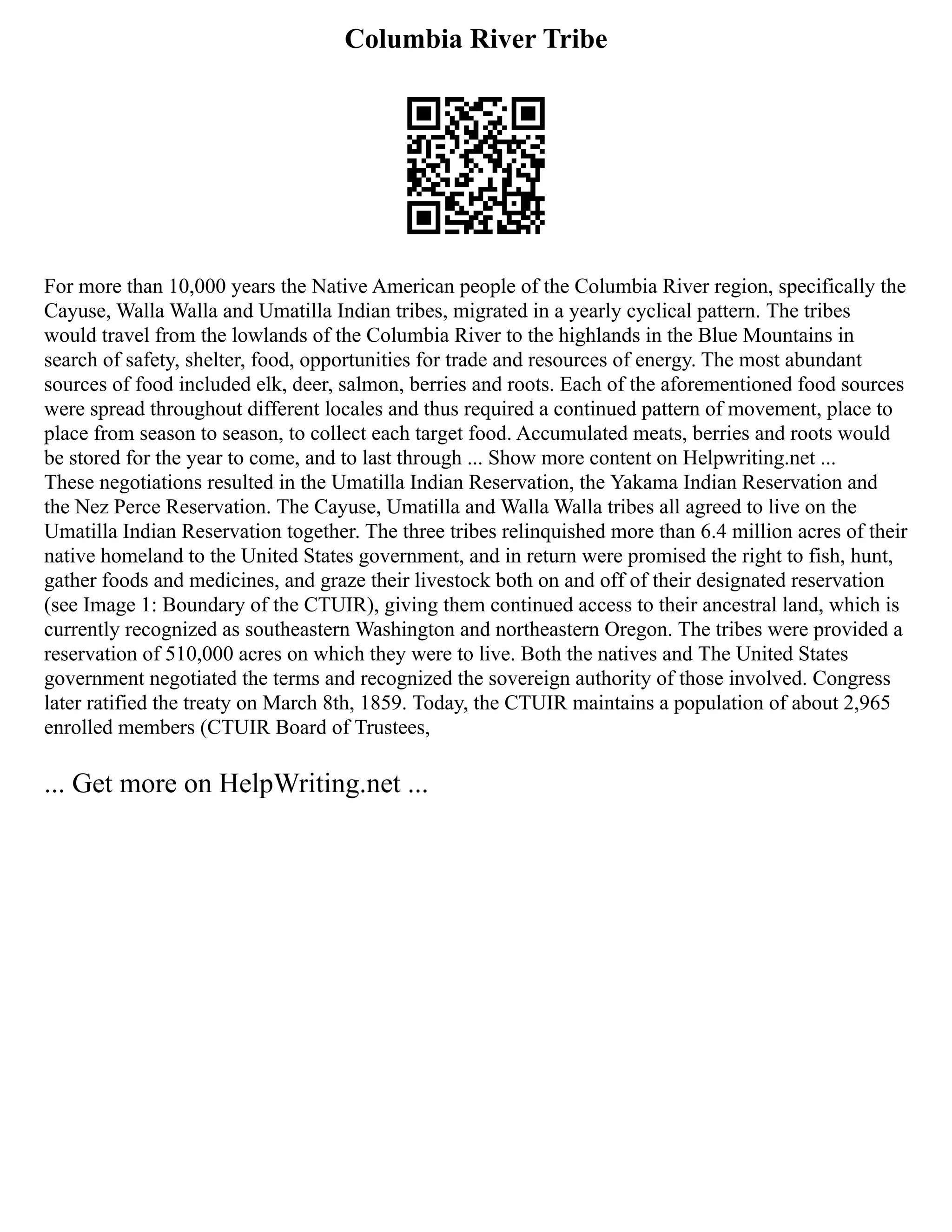 Columbia River Tribe
For more than 10,000 years the Native American people of the Columbia River region, specifically the
Cayuse, Walla Walla and Umatilla Indian tribes, migrated in a yearly cyclical pattern. The tribes
would travel from the lowlands of the Columbia River to the highlands in the Blue Mountains in
search of safety, shelter, food, opportunities for trade and resources of energy. The most abundant
sources of food included elk, deer, salmon, berries and roots. Each of the aforementioned food sources
were spread throughout different locales and thus required a continued pattern of movement, place to
place from season to season, to collect each target food. Accumulated meats, berries and roots would
be stored for the year to come, and to last through ... Show more content on Helpwriting.net ...
These negotiations resulted in the Umatilla Indian Reservation, the Yakama Indian Reservation and
the Nez Perce Reservation. The Cayuse, Umatilla and Walla Walla tribes all agreed to live on the
Umatilla Indian Reservation together. The three tribes relinquished more than 6.4 million acres of their
native homeland to the United States government, and in return were promised the right to fish, hunt,
gather foods and medicines, and graze their livestock both on and off of their designated reservation
(see Image 1: Boundary of the CTUIR), giving them continued access to their ancestral land, which is
currently recognized as southeastern Washington and northeastern Oregon. The tribes were provided a
reservation of 510,000 acres on which they were to live. Both the natives and The United States
government negotiated the terms and recognized the sovereign authority of those involved. Congress
later ratified the treaty on March 8th, 1859. Today, the CTUIR maintains a population of about 2,965
enrolled members (CTUIR Board of Trustees,
... Get more on HelpWriting.net ...
 
