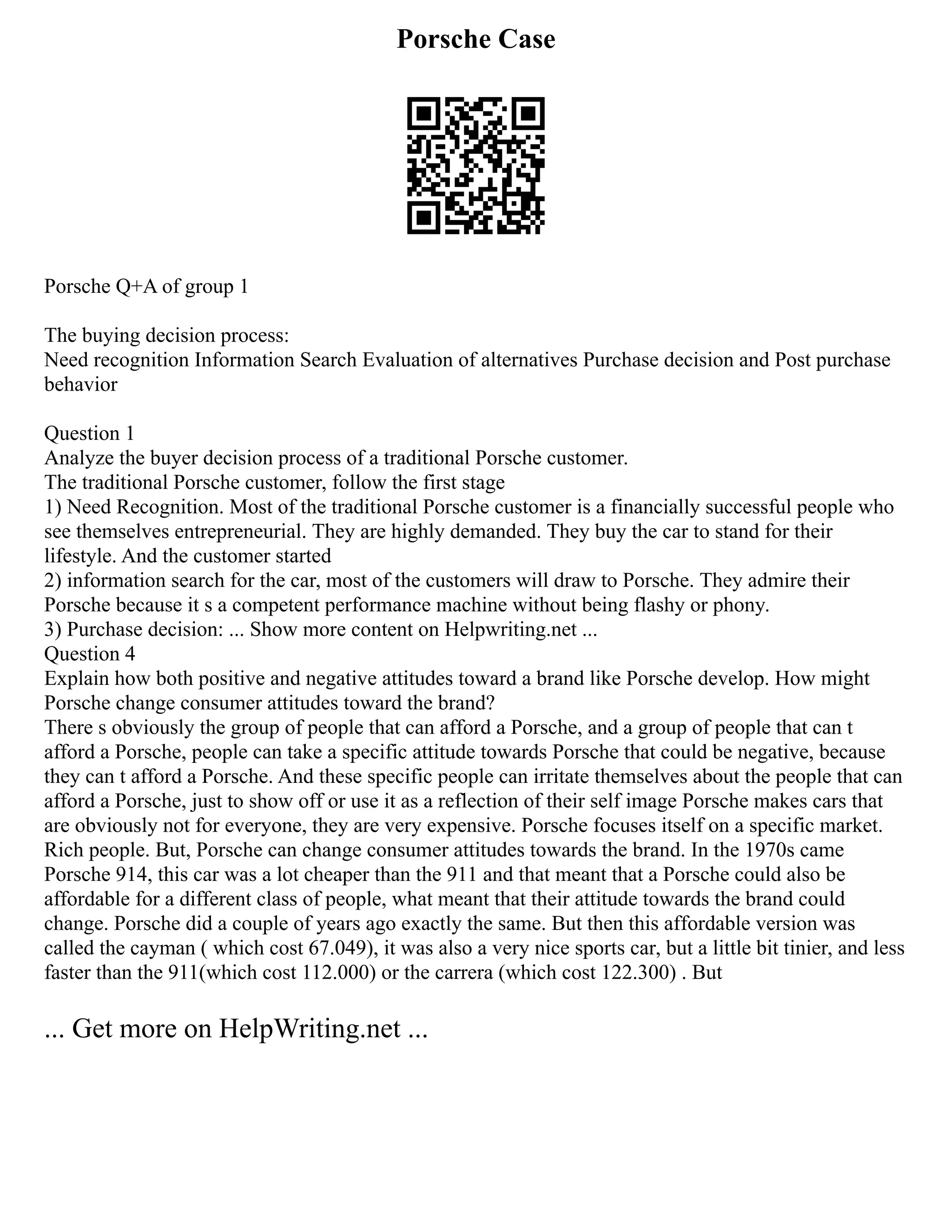 Porsche Case
Porsche Q+A of group 1
The buying decision process:
Need recognition Information Search Evaluation of alternatives Purchase decision and Post purchase
behavior
Question 1
Analyze the buyer decision process of a traditional Porsche customer.
The traditional Porsche customer, follow the first stage
1) Need Recognition. Most of the traditional Porsche customer is a financially successful people who
see themselves entrepreneurial. They are highly demanded. They buy the car to stand for their
lifestyle. And the customer started
2) information search for the car, most of the customers will draw to Porsche. They admire their
Porsche because it s a competent performance machine without being flashy or phony.
3) Purchase decision: ... Show more content on Helpwriting.net ...
Question 4
Explain how both positive and negative attitudes toward a brand like Porsche develop. How might
Porsche change consumer attitudes toward the brand?
There s obviously the group of people that can afford a Porsche, and a group of people that can t
afford a Porsche, people can take a specific attitude towards Porsche that could be negative, because
they can t afford a Porsche. And these specific people can irritate themselves about the people that can
afford a Porsche, just to show off or use it as a reflection of their self image Porsche makes cars that
are obviously not for everyone, they are very expensive. Porsche focuses itself on a specific market.
Rich people. But, Porsche can change consumer attitudes towards the brand. In the 1970s came
Porsche 914, this car was a lot cheaper than the 911 and that meant that a Porsche could also be
affordable for a different class of people, what meant that their attitude towards the brand could
change. Porsche did a couple of years ago exactly the same. But then this affordable version was
called the cayman ( which cost 67.049), it was also a very nice sports car, but a little bit tinier, and less
faster than the 911(which cost 112.000) or the carrera (which cost 122.300) . But
... Get more on HelpWriting.net ...
 