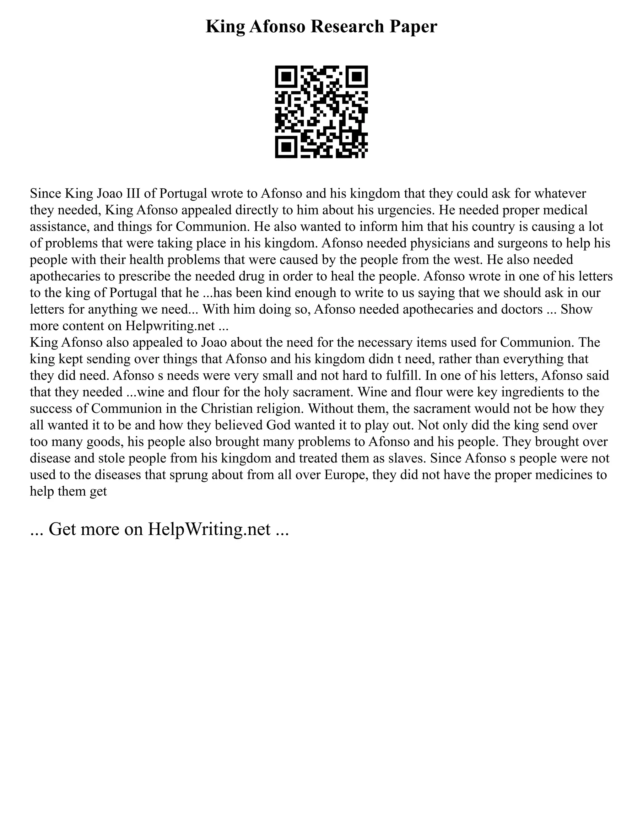 King Afonso Research Paper
Since King Joao III of Portugal wrote to Afonso and his kingdom that they could ask for whatever
they needed, King Afonso appealed directly to him about his urgencies. He needed proper medical
assistance, and things for Communion. He also wanted to inform him that his country is causing a lot
of problems that were taking place in his kingdom. Afonso needed physicians and surgeons to help his
people with their health problems that were caused by the people from the west. He also needed
apothecaries to prescribe the needed drug in order to heal the people. Afonso wrote in one of his letters
to the king of Portugal that he ...has been kind enough to write to us saying that we should ask in our
letters for anything we need... With him doing so, Afonso needed apothecaries and doctors ... Show
more content on Helpwriting.net ...
King Afonso also appealed to Joao about the need for the necessary items used for Communion. The
king kept sending over things that Afonso and his kingdom didn t need, rather than everything that
they did need. Afonso s needs were very small and not hard to fulfill. In one of his letters, Afonso said
that they needed ...wine and flour for the holy sacrament. Wine and flour were key ingredients to the
success of Communion in the Christian religion. Without them, the sacrament would not be how they
all wanted it to be and how they believed God wanted it to play out. Not only did the king send over
too many goods, his people also brought many problems to Afonso and his people. They brought over
disease and stole people from his kingdom and treated them as slaves. Since Afonso s people were not
used to the diseases that sprung about from all over Europe, they did not have the proper medicines to
help them get
... Get more on HelpWriting.net ...
 
