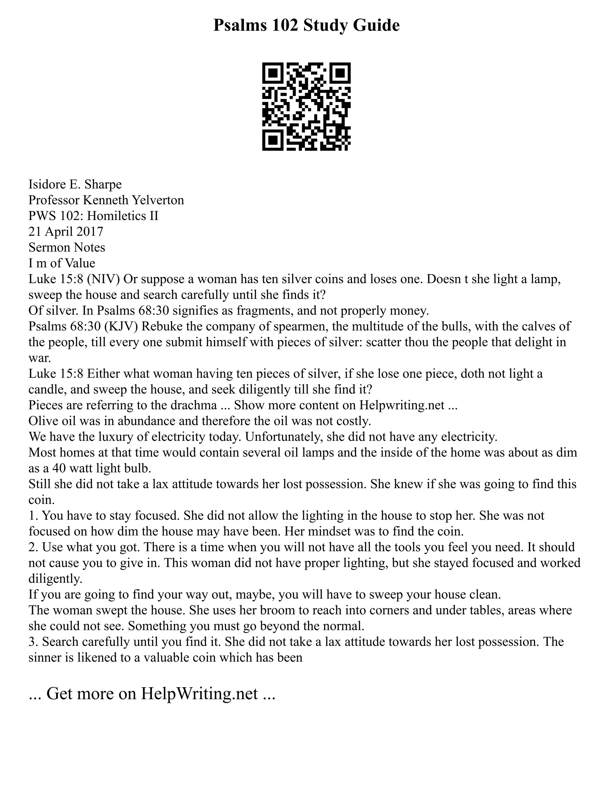 Psalms 102 Study Guide
Isidore E. Sharpe
Professor Kenneth Yelverton
PWS 102: Homiletics II
21 April 2017
Sermon Notes
I m of Value
Luke 15:8 (NIV) Or suppose a woman has ten silver coins and loses one. Doesn t she light a lamp,
sweep the house and search carefully until she finds it?
Of silver. In Psalms 68:30 signifies as fragments, and not properly money.
Psalms 68:30 (KJV) Rebuke the company of spearmen, the multitude of the bulls, with the calves of
the people, till every one submit himself with pieces of silver: scatter thou the people that delight in
war.
Luke 15:8 Either what woman having ten pieces of silver, if she lose one piece, doth not light a
candle, and sweep the house, and seek diligently till she find it?
Pieces are referring to the drachma ... Show more content on Helpwriting.net ...
Olive oil was in abundance and therefore the oil was not costly.
We have the luxury of electricity today. Unfortunately, she did not have any electricity.
Most homes at that time would contain several oil lamps and the inside of the home was about as dim
as a 40 watt light bulb.
Still she did not take a lax attitude towards her lost possession. She knew if she was going to find this
coin.
1. You have to stay focused. She did not allow the lighting in the house to stop her. She was not
focused on how dim the house may have been. Her mindset was to find the coin.
2. Use what you got. There is a time when you will not have all the tools you feel you need. It should
not cause you to give in. This woman did not have proper lighting, but she stayed focused and worked
diligently.
If you are going to find your way out, maybe, you will have to sweep your house clean.
The woman swept the house. She uses her broom to reach into corners and under tables, areas where
she could not see. Something you must go beyond the normal.
3. Search carefully until you find it. She did not take a lax attitude towards her lost possession. The
sinner is likened to a valuable coin which has been
... Get more on HelpWriting.net ...
 