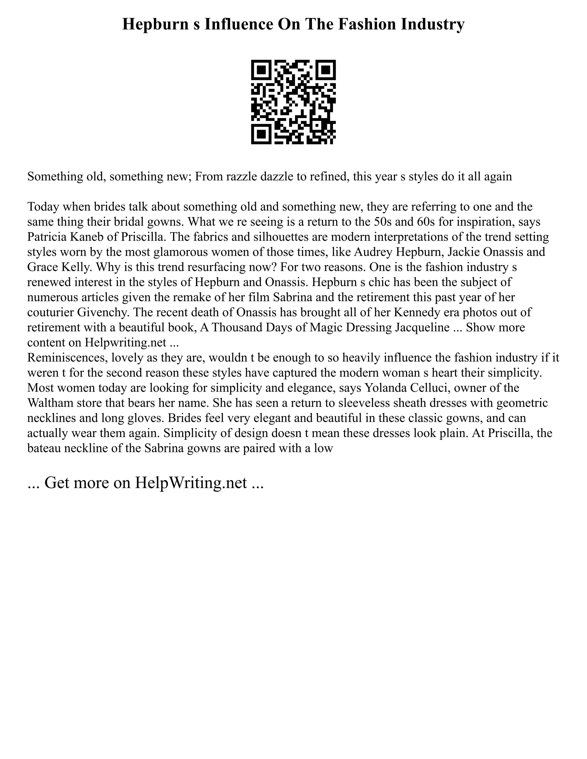 Hepburn s Influence On The Fashion Industry
Something old, something new; From razzle dazzle to refined, this year s styles do it all again
Today when brides talk about something old and something new, they are referring to one and the
same thing their bridal gowns. What we re seeing is a return to the 50s and 60s for inspiration, says
Patricia Kaneb of Priscilla. The fabrics and silhouettes are modern interpretations of the trend setting
styles worn by the most glamorous women of those times, like Audrey Hepburn, Jackie Onassis and
Grace Kelly. Why is this trend resurfacing now? For two reasons. One is the fashion industry s
renewed interest in the styles of Hepburn and Onassis. Hepburn s chic has been the subject of
numerous articles given the remake of her film Sabrina and the retirement this past year of her
couturier Givenchy. The recent death of Onassis has brought all of her Kennedy era photos out of
retirement with a beautiful book, A Thousand Days of Magic Dressing Jacqueline ... Show more
content on Helpwriting.net ...
Reminiscences, lovely as they are, wouldn t be enough to so heavily influence the fashion industry if it
weren t for the second reason these styles have captured the modern woman s heart their simplicity.
Most women today are looking for simplicity and elegance, says Yolanda Celluci, owner of the
Waltham store that bears her name. She has seen a return to sleeveless sheath dresses with geometric
necklines and long gloves. Brides feel very elegant and beautiful in these classic gowns, and can
actually wear them again. Simplicity of design doesn t mean these dresses look plain. At Priscilla, the
bateau neckline of the Sabrina gowns are paired with a low
... Get more on HelpWriting.net ...
 