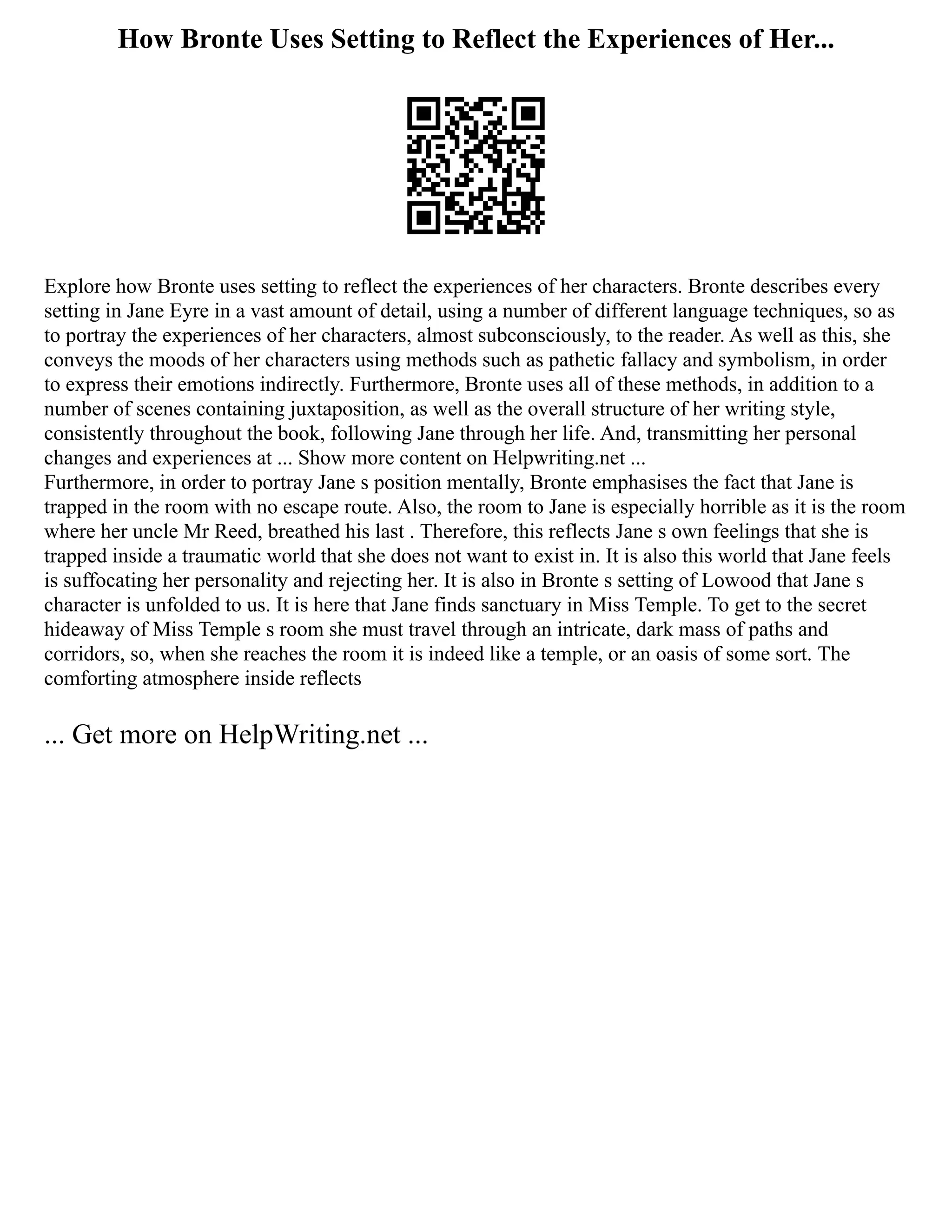 How Bronte Uses Setting to Reflect the Experiences of Her...
Explore how Bronte uses setting to reflect the experiences of her characters. Bronte describes every
setting in Jane Eyre in a vast amount of detail, using a number of different language techniques, so as
to portray the experiences of her characters, almost subconsciously, to the reader. As well as this, she
conveys the moods of her characters using methods such as pathetic fallacy and symbolism, in order
to express their emotions indirectly. Furthermore, Bronte uses all of these methods, in addition to a
number of scenes containing juxtaposition, as well as the overall structure of her writing style,
consistently throughout the book, following Jane through her life. And, transmitting her personal
changes and experiences at ... Show more content on Helpwriting.net ...
Furthermore, in order to portray Jane s position mentally, Bronte emphasises the fact that Jane is
trapped in the room with no escape route. Also, the room to Jane is especially horrible as it is the room
where her uncle Mr Reed, breathed his last . Therefore, this reflects Jane s own feelings that she is
trapped inside a traumatic world that she does not want to exist in. It is also this world that Jane feels
is suffocating her personality and rejecting her. It is also in Bronte s setting of Lowood that Jane s
character is unfolded to us. It is here that Jane finds sanctuary in Miss Temple. To get to the secret
hideaway of Miss Temple s room she must travel through an intricate, dark mass of paths and
corridors, so, when she reaches the room it is indeed like a temple, or an oasis of some sort. The
comforting atmosphere inside reflects
... Get more on HelpWriting.net ...
 