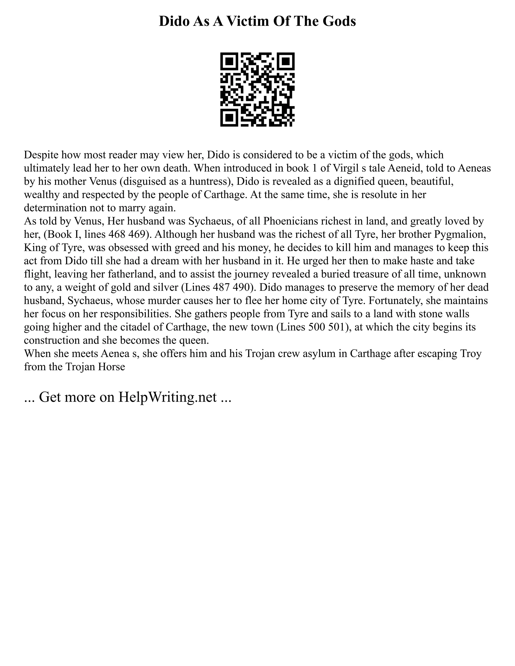 Dido As A Victim Of The Gods
Despite how most reader may view her, Dido is considered to be a victim of the gods, which
ultimately lead her to her own death. When introduced in book 1 of Virgil s tale Aeneid, told to Aeneas
by his mother Venus (disguised as a huntress), Dido is revealed as a dignified queen, beautiful,
wealthy and respected by the people of Carthage. At the same time, she is resolute in her
determination not to marry again.
As told by Venus, Her husband was Sychaeus, of all Phoenicians richest in land, and greatly loved by
her, (Book I, lines 468 469). Although her husband was the richest of all Tyre, her brother Pygmalion,
King of Tyre, was obsessed with greed and his money, he decides to kill him and manages to keep this
act from Dido till she had a dream with her husband in it. He urged her then to make haste and take
flight, leaving her fatherland, and to assist the journey revealed a buried treasure of all time, unknown
to any, a weight of gold and silver (Lines 487 490). Dido manages to preserve the memory of her dead
husband, Sychaeus, whose murder causes her to flee her home city of Tyre. Fortunately, she maintains
her focus on her responsibilities. She gathers people from Tyre and sails to a land with stone walls
going higher and the citadel of Carthage, the new town (Lines 500 501), at which the city begins its
construction and she becomes the queen.
When she meets Aenea s, she offers him and his Trojan crew asylum in Carthage after escaping Troy
from the Trojan Horse
... Get more on HelpWriting.net ...
 