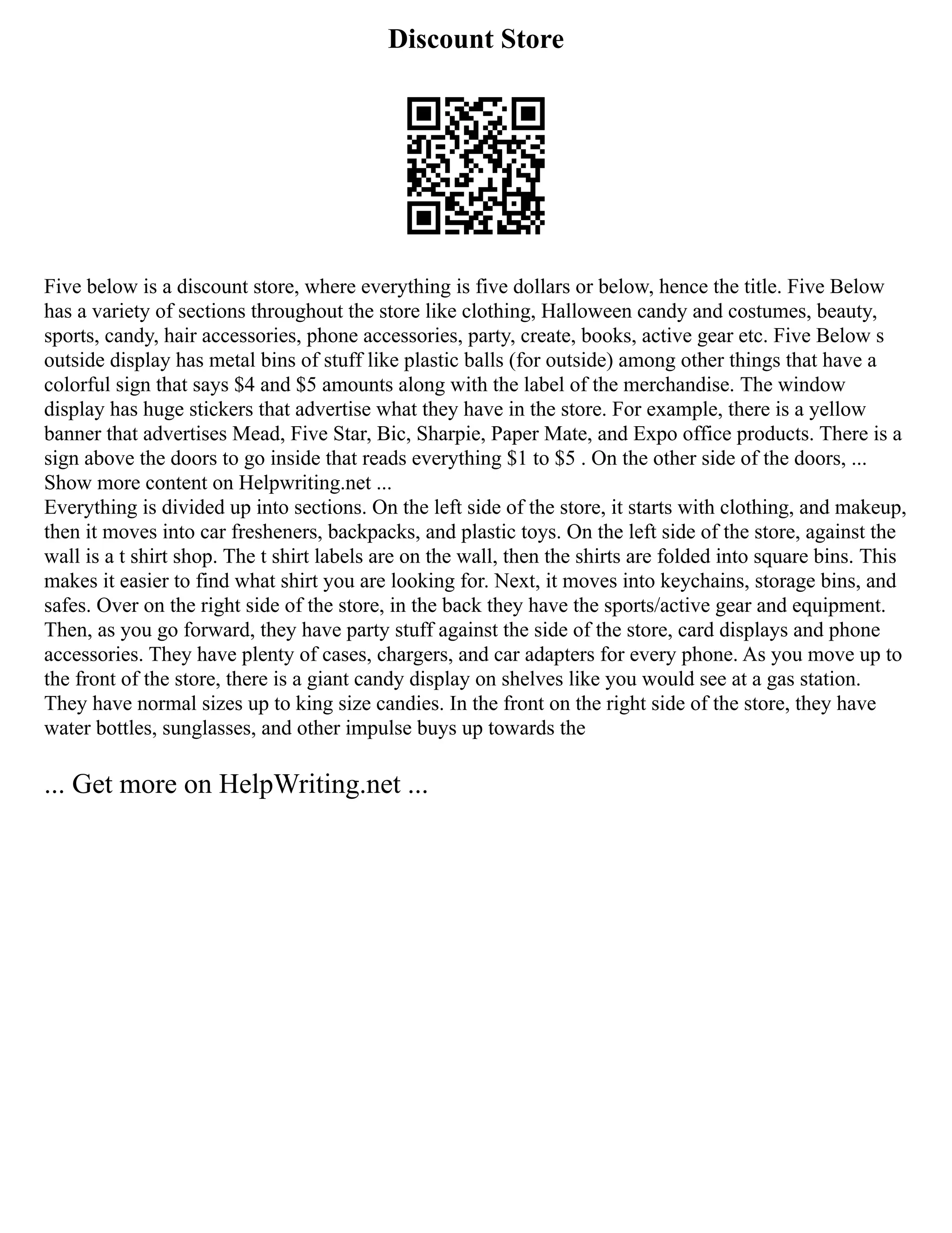Discount Store
Five below is a discount store, where everything is five dollars or below, hence the title. Five Below
has a variety of sections throughout the store like clothing, Halloween candy and costumes, beauty,
sports, candy, hair accessories, phone accessories, party, create, books, active gear etc. Five Below s
outside display has metal bins of stuff like plastic balls (for outside) among other things that have a
colorful sign that says $4 and $5 amounts along with the label of the merchandise. The window
display has huge stickers that advertise what they have in the store. For example, there is a yellow
banner that advertises Mead, Five Star, Bic, Sharpie, Paper Mate, and Expo office products. There is a
sign above the doors to go inside that reads everything $1 to $5 . On the other side of the doors, ...
Show more content on Helpwriting.net ...
Everything is divided up into sections. On the left side of the store, it starts with clothing, and makeup,
then it moves into car fresheners, backpacks, and plastic toys. On the left side of the store, against the
wall is a t shirt shop. The t shirt labels are on the wall, then the shirts are folded into square bins. This
makes it easier to find what shirt you are looking for. Next, it moves into keychains, storage bins, and
safes. Over on the right side of the store, in the back they have the sports/active gear and equipment.
Then, as you go forward, they have party stuff against the side of the store, card displays and phone
accessories. They have plenty of cases, chargers, and car adapters for every phone. As you move up to
the front of the store, there is a giant candy display on shelves like you would see at a gas station.
They have normal sizes up to king size candies. In the front on the right side of the store, they have
water bottles, sunglasses, and other impulse buys up towards the
... Get more on HelpWriting.net ...
 