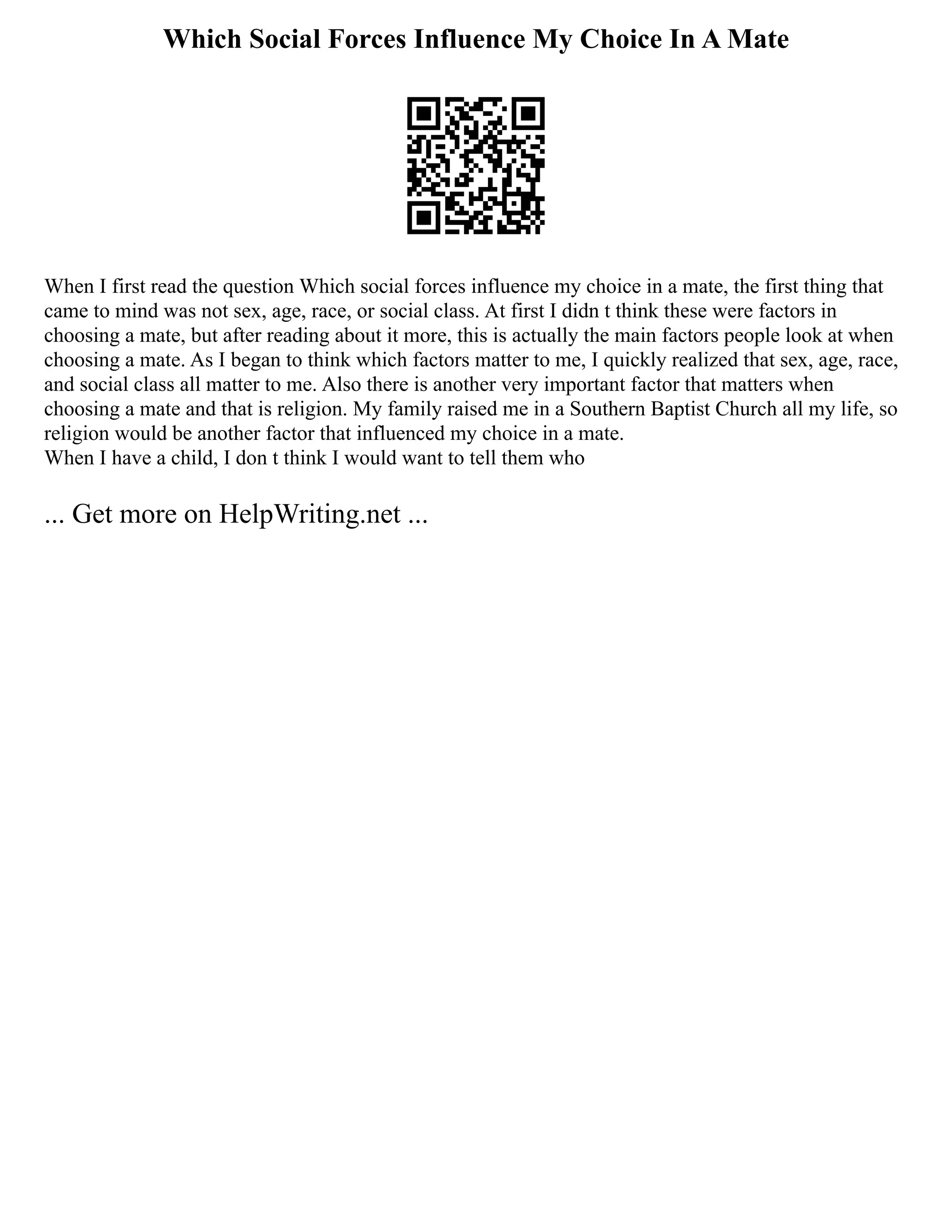 Which Social Forces Influence My Choice In A Mate
When I first read the question Which social forces influence my choice in a mate, the first thing that
came to mind was not sex, age, race, or social class. At first I didn t think these were factors in
choosing a mate, but after reading about it more, this is actually the main factors people look at when
choosing a mate. As I began to think which factors matter to me, I quickly realized that sex, age, race,
and social class all matter to me. Also there is another very important factor that matters when
choosing a mate and that is religion. My family raised me in a Southern Baptist Church all my life, so
religion would be another factor that influenced my choice in a mate.
When I have a child, I don t think I would want to tell them who
... Get more on HelpWriting.net ...
 