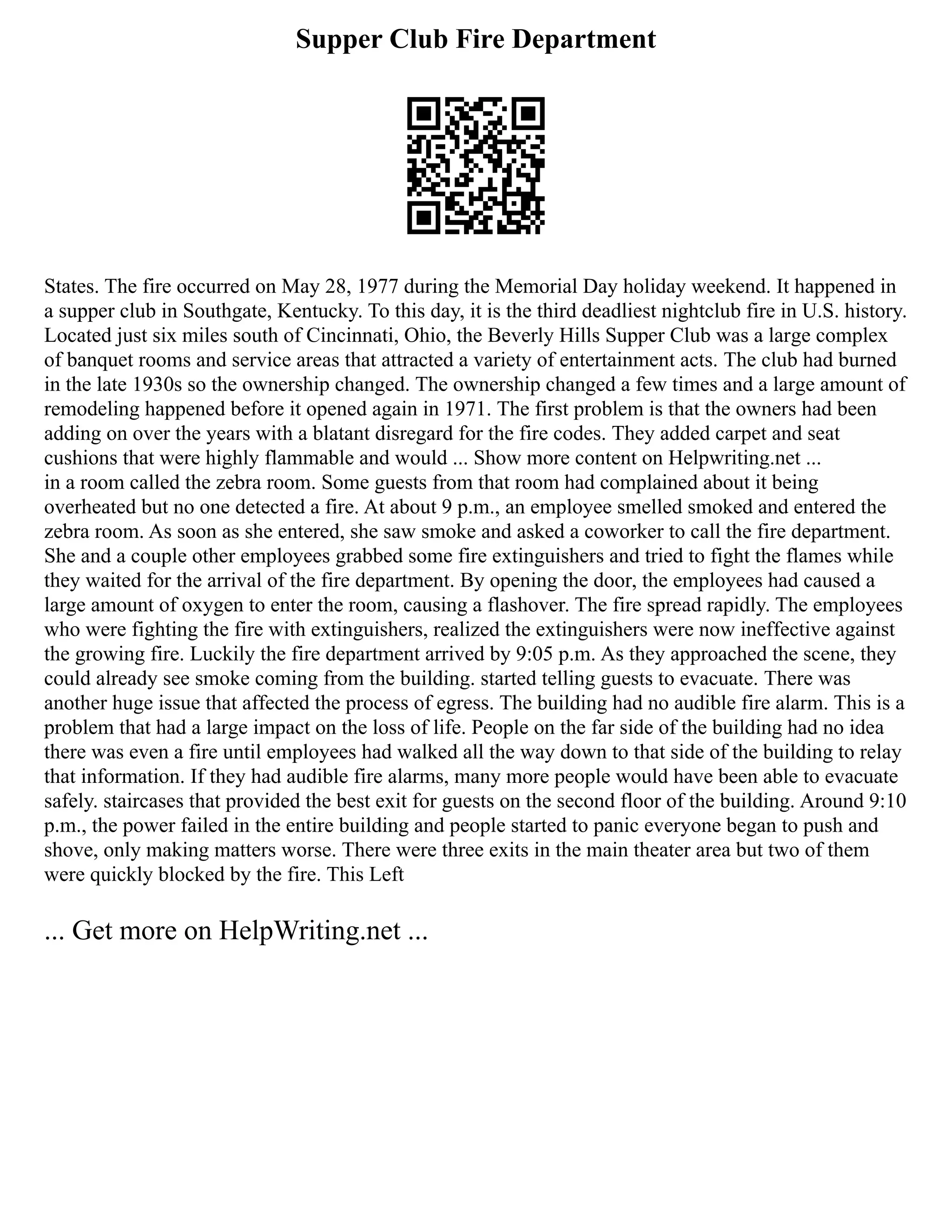 Supper Club Fire Department
States. The fire occurred on May 28, 1977 during the Memorial Day holiday weekend. It happened in
a supper club in Southgate, Kentucky. To this day, it is the third deadliest nightclub fire in U.S. history.
Located just six miles south of Cincinnati, Ohio, the Beverly Hills Supper Club was a large complex
of banquet rooms and service areas that attracted a variety of entertainment acts. The club had burned
in the late 1930s so the ownership changed. The ownership changed a few times and a large amount of
remodeling happened before it opened again in 1971. The first problem is that the owners had been
adding on over the years with a blatant disregard for the fire codes. They added carpet and seat
cushions that were highly flammable and would ... Show more content on Helpwriting.net ...
in a room called the zebra room. Some guests from that room had complained about it being
overheated but no one detected a fire. At about 9 p.m., an employee smelled smoked and entered the
zebra room. As soon as she entered, she saw smoke and asked a coworker to call the fire department.
She and a couple other employees grabbed some fire extinguishers and tried to fight the flames while
they waited for the arrival of the fire department. By opening the door, the employees had caused a
large amount of oxygen to enter the room, causing a flashover. The fire spread rapidly. The employees
who were fighting the fire with extinguishers, realized the extinguishers were now ineffective against
the growing fire. Luckily the fire department arrived by 9:05 p.m. As they approached the scene, they
could already see smoke coming from the building. started telling guests to evacuate. There was
another huge issue that affected the process of egress. The building had no audible fire alarm. This is a
problem that had a large impact on the loss of life. People on the far side of the building had no idea
there was even a fire until employees had walked all the way down to that side of the building to relay
that information. If they had audible fire alarms, many more people would have been able to evacuate
safely. staircases that provided the best exit for guests on the second floor of the building. Around 9:10
p.m., the power failed in the entire building and people started to panic everyone began to push and
shove, only making matters worse. There were three exits in the main theater area but two of them
were quickly blocked by the fire. This Left
... Get more on HelpWriting.net ...
 