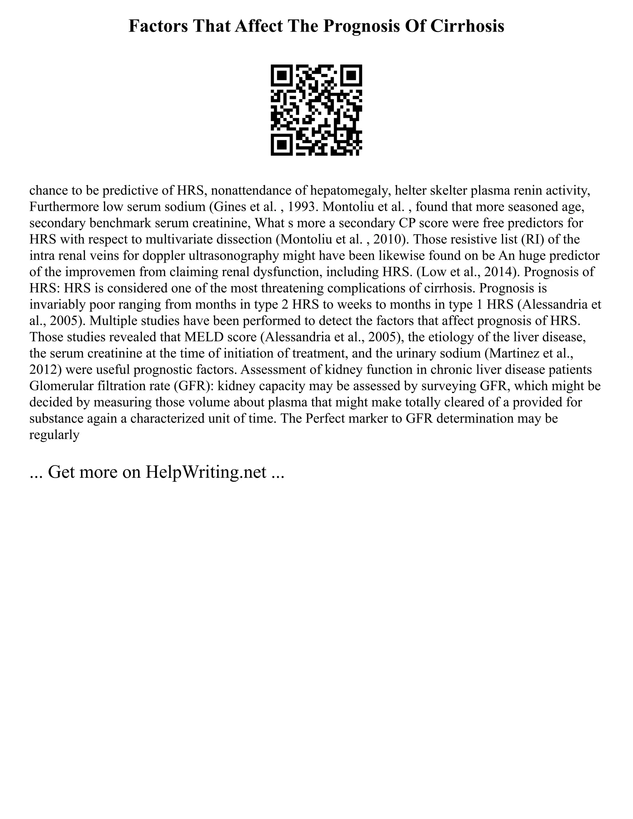 Factors That Affect The Prognosis Of Cirrhosis
chance to be predictive of HRS, nonattendance of hepatomegaly, helter skelter plasma renin activity,
Furthermore low serum sodium (Gines et al. , 1993. Montoliu et al. , found that more seasoned age,
secondary benchmark serum creatinine, What s more a secondary CP score were free predictors for
HRS with respect to multivariate dissection (Montoliu et al. , 2010). Those resistive list (RI) of the
intra renal veins for doppler ultrasonography might have been likewise found on be An huge predictor
of the improvemen from claiming renal dysfunction, including HRS. (Low et al., 2014). Prognosis of
HRS: HRS is considered one of the most threatening complications of cirrhosis. Prognosis is
invariably poor ranging from months in type 2 HRS to weeks to months in type 1 HRS (Alessandria et
al., 2005). Multiple studies have been performed to detect the factors that affect prognosis of HRS.
Those studies revealed that MELD score (Alessandria et al., 2005), the etiology of the liver disease,
the serum creatinine at the time of initiation of treatment, and the urinary sodium (Martinez et al.,
2012) were useful prognostic factors. Assessment of kidney function in chronic liver disease patients
Glomerular filtration rate (GFR): kidney capacity may be assessed by surveying GFR, which might be
decided by measuring those volume about plasma that might make totally cleared of a provided for
substance again a characterized unit of time. The Perfect marker to GFR determination may be
regularly
... Get more on HelpWriting.net ...
 
