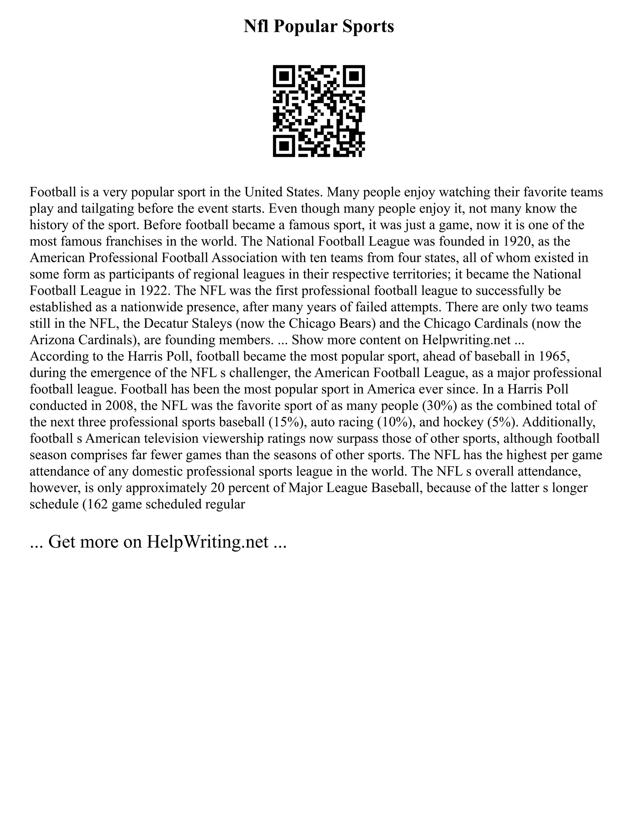Nfl Popular Sports
Football is a very popular sport in the United States. Many people enjoy watching their favorite teams
play and tailgating before the event starts. Even though many people enjoy it, not many know the
history of the sport. Before football became a famous sport, it was just a game, now it is one of the
most famous franchises in the world. The National Football League was founded in 1920, as the
American Professional Football Association with ten teams from four states, all of whom existed in
some form as participants of regional leagues in their respective territories; it became the National
Football League in 1922. The NFL was the first professional football league to successfully be
established as a nationwide presence, after many years of failed attempts. There are only two teams
still in the NFL, the Decatur Staleys (now the Chicago Bears) and the Chicago Cardinals (now the
Arizona Cardinals), are founding members. ... Show more content on Helpwriting.net ...
According to the Harris Poll, football became the most popular sport, ahead of baseball in 1965,
during the emergence of the NFL s challenger, the American Football League, as a major professional
football league. Football has been the most popular sport in America ever since. In a Harris Poll
conducted in 2008, the NFL was the favorite sport of as many people (30%) as the combined total of
the next three professional sports baseball (15%), auto racing (10%), and hockey (5%). Additionally,
football s American television viewership ratings now surpass those of other sports, although football
season comprises far fewer games than the seasons of other sports. The NFL has the highest per game
attendance of any domestic professional sports league in the world. The NFL s overall attendance,
however, is only approximately 20 percent of Major League Baseball, because of the latter s longer
schedule (162 game scheduled regular
... Get more on HelpWriting.net ...
 