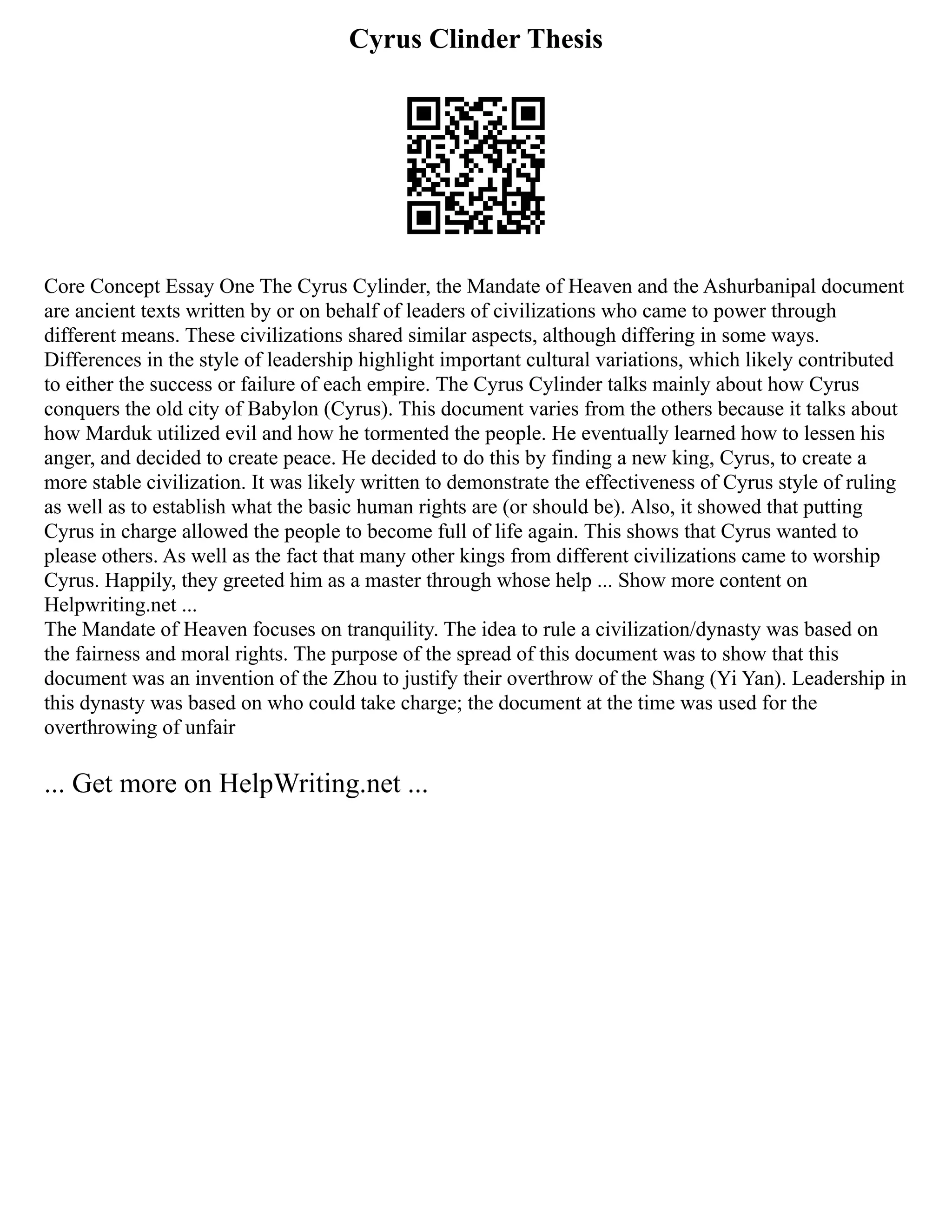 Cyrus Clinder Thesis
Core Concept Essay One The Cyrus Cylinder, the Mandate of Heaven and the Ashurbanipal document
are ancient texts written by or on behalf of leaders of civilizations who came to power through
different means. These civilizations shared similar aspects, although differing in some ways.
Differences in the style of leadership highlight important cultural variations, which likely contributed
to either the success or failure of each empire. The Cyrus Cylinder talks mainly about how Cyrus
conquers the old city of Babylon (Cyrus). This document varies from the others because it talks about
how Marduk utilized evil and how he tormented the people. He eventually learned how to lessen his
anger, and decided to create peace. He decided to do this by finding a new king, Cyrus, to create a
more stable civilization. It was likely written to demonstrate the effectiveness of Cyrus style of ruling
as well as to establish what the basic human rights are (or should be). Also, it showed that putting
Cyrus in charge allowed the people to become full of life again. This shows that Cyrus wanted to
please others. As well as the fact that many other kings from different civilizations came to worship
Cyrus. Happily, they greeted him as a master through whose help ... Show more content on
Helpwriting.net ...
The Mandate of Heaven focuses on tranquility. The idea to rule a civilization/dynasty was based on
the fairness and moral rights. The purpose of the spread of this document was to show that this
document was an invention of the Zhou to justify their overthrow of the Shang (Yi Yan). Leadership in
this dynasty was based on who could take charge; the document at the time was used for the
overthrowing of unfair
... Get more on HelpWriting.net ...
 