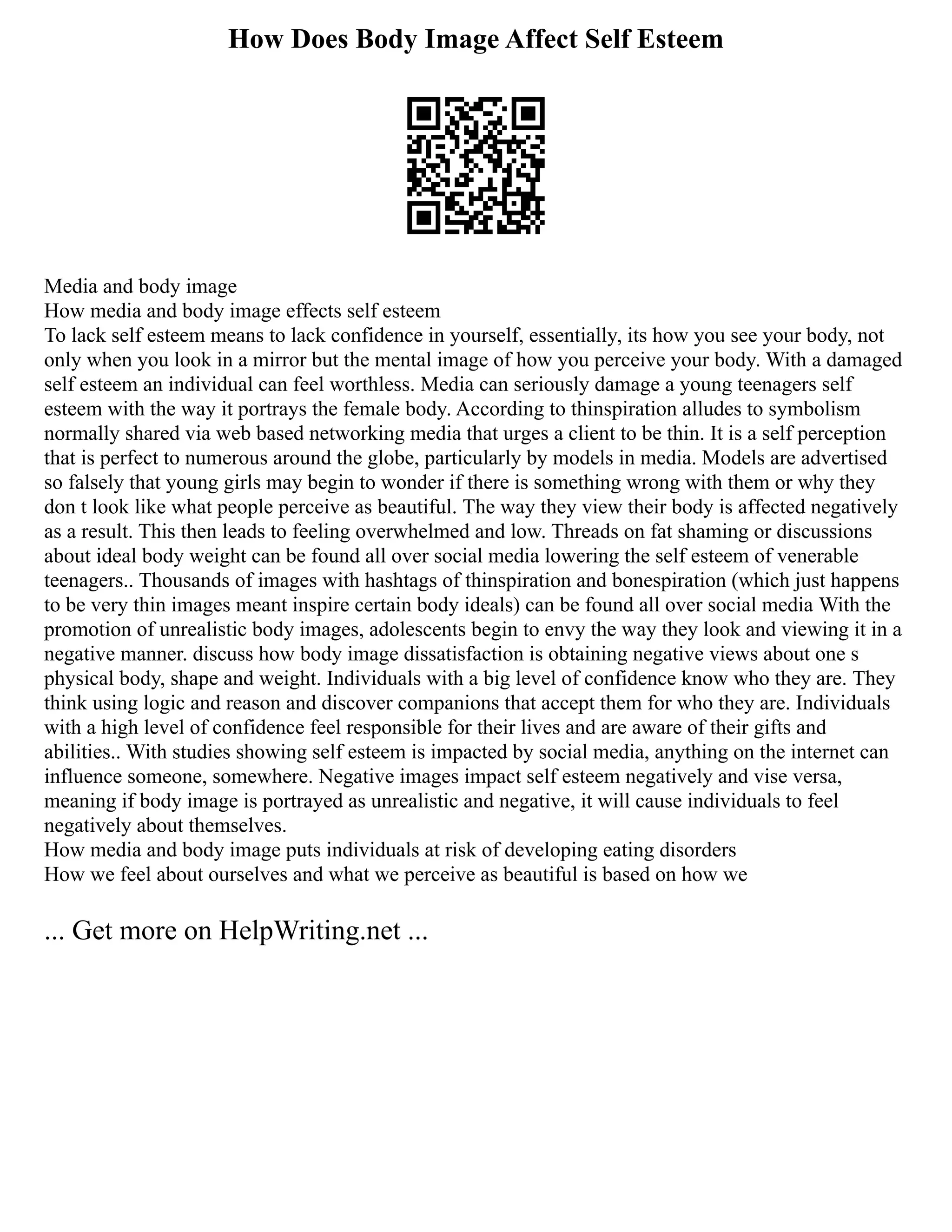 How Does Body Image Affect Self Esteem
Media and body image
How media and body image effects self esteem
To lack self esteem means to lack confidence in yourself, essentially, its how you see your body, not
only when you look in a mirror but the mental image of how you perceive your body. With a damaged
self esteem an individual can feel worthless. Media can seriously damage a young teenagers self
esteem with the way it portrays the female body. According to thinspiration alludes to symbolism
normally shared via web based networking media that urges a client to be thin. It is a self perception
that is perfect to numerous around the globe, particularly by models in media. Models are advertised
so falsely that young girls may begin to wonder if there is something wrong with them or why they
don t look like what people perceive as beautiful. The way they view their body is affected negatively
as a result. This then leads to feeling overwhelmed and low. Threads on fat shaming or discussions
about ideal body weight can be found all over social media lowering the self esteem of venerable
teenagers.. Thousands of images with hashtags of thinspiration and bonespiration (which just happens
to be very thin images meant inspire certain body ideals) can be found all over social media With the
promotion of unrealistic body images, adolescents begin to envy the way they look and viewing it in a
negative manner. discuss how body image dissatisfaction is obtaining negative views about one s
physical body, shape and weight. Individuals with a big level of confidence know who they are. They
think using logic and reason and discover companions that accept them for who they are. Individuals
with a high level of confidence feel responsible for their lives and are aware of their gifts and
abilities.. With studies showing self esteem is impacted by social media, anything on the internet can
influence someone, somewhere. Negative images impact self esteem negatively and vise versa,
meaning if body image is portrayed as unrealistic and negative, it will cause individuals to feel
negatively about themselves.
How media and body image puts individuals at risk of developing eating disorders
How we feel about ourselves and what we perceive as beautiful is based on how we
... Get more on HelpWriting.net ...
 