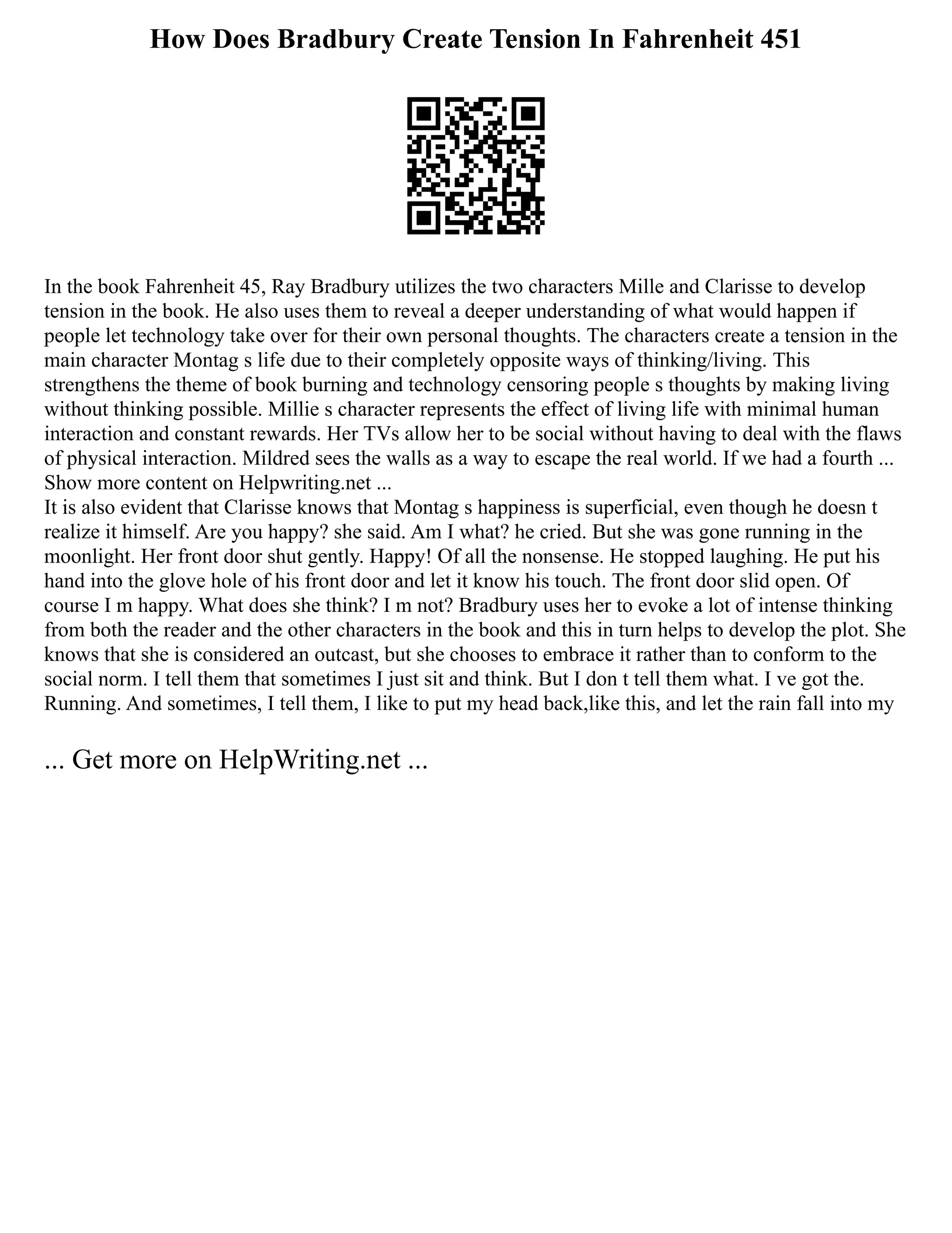 How Does Bradbury Create Tension In Fahrenheit 451
In the book Fahrenheit 45, Ray Bradbury utilizes the two characters Mille and Clarisse to develop
tension in the book. He also uses them to reveal a deeper understanding of what would happen if
people let technology take over for their own personal thoughts. The characters create a tension in the
main character Montag s life due to their completely opposite ways of thinking/living. This
strengthens the theme of book burning and technology censoring people s thoughts by making living
without thinking possible. Millie s character represents the effect of living life with minimal human
interaction and constant rewards. Her TVs allow her to be social without having to deal with the flaws
of physical interaction. Mildred sees the walls as a way to escape the real world. If we had a fourth ...
Show more content on Helpwriting.net ...
It is also evident that Clarisse knows that Montag s happiness is superficial, even though he doesn t
realize it himself. Are you happy? she said. Am I what? he cried. But she was gone running in the
moonlight. Her front door shut gently. Happy! Of all the nonsense. He stopped laughing. He put his
hand into the glove hole of his front door and let it know his touch. The front door slid open. Of
course I m happy. What does she think? I m not? Bradbury uses her to evoke a lot of intense thinking
from both the reader and the other characters in the book and this in turn helps to develop the plot. She
knows that she is considered an outcast, but she chooses to embrace it rather than to conform to the
social norm. I tell them that sometimes I just sit and think. But I don t tell them what. I ve got the.
Running. And sometimes, I tell them, I like to put my head back,like this, and let the rain fall into my
... Get more on HelpWriting.net ...
 