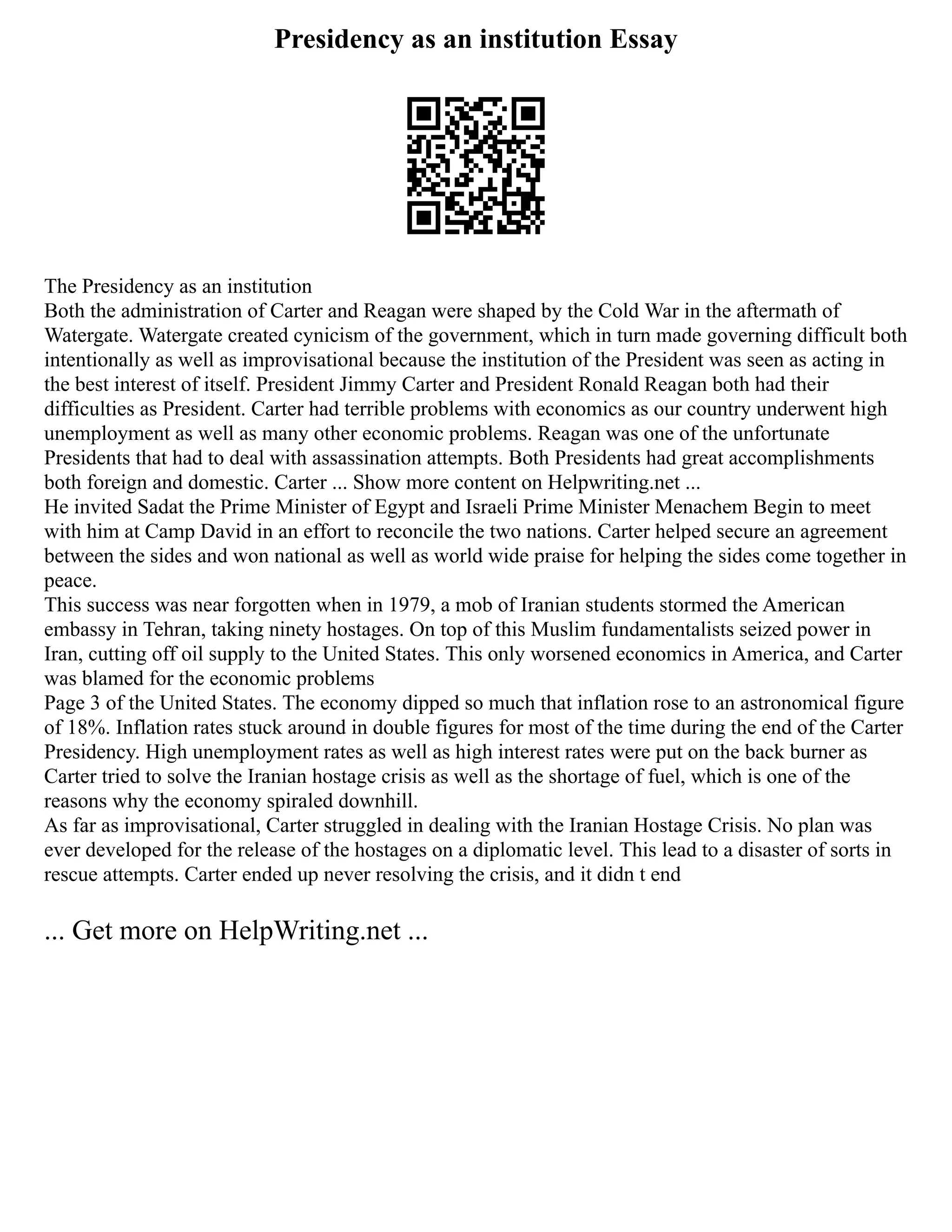 Presidency as an institution Essay
The Presidency as an institution
Both the administration of Carter and Reagan were shaped by the Cold War in the aftermath of
Watergate. Watergate created cynicism of the government, which in turn made governing difficult both
intentionally as well as improvisational because the institution of the President was seen as acting in
the best interest of itself. President Jimmy Carter and President Ronald Reagan both had their
difficulties as President. Carter had terrible problems with economics as our country underwent high
unemployment as well as many other economic problems. Reagan was one of the unfortunate
Presidents that had to deal with assassination attempts. Both Presidents had great accomplishments
both foreign and domestic. Carter ... Show more content on Helpwriting.net ...
He invited Sadat the Prime Minister of Egypt and Israeli Prime Minister Menachem Begin to meet
with him at Camp David in an effort to reconcile the two nations. Carter helped secure an agreement
between the sides and won national as well as world wide praise for helping the sides come together in
peace.
This success was near forgotten when in 1979, a mob of Iranian students stormed the American
embassy in Tehran, taking ninety hostages. On top of this Muslim fundamentalists seized power in
Iran, cutting off oil supply to the United States. This only worsened economics in America, and Carter
was blamed for the economic problems
Page 3 of the United States. The economy dipped so much that inflation rose to an astronomical figure
of 18%. Inflation rates stuck around in double figures for most of the time during the end of the Carter
Presidency. High unemployment rates as well as high interest rates were put on the back burner as
Carter tried to solve the Iranian hostage crisis as well as the shortage of fuel, which is one of the
reasons why the economy spiraled downhill.
As far as improvisational, Carter struggled in dealing with the Iranian Hostage Crisis. No plan was
ever developed for the release of the hostages on a diplomatic level. This lead to a disaster of sorts in
rescue attempts. Carter ended up never resolving the crisis, and it didn t end
... Get more on HelpWriting.net ...
 