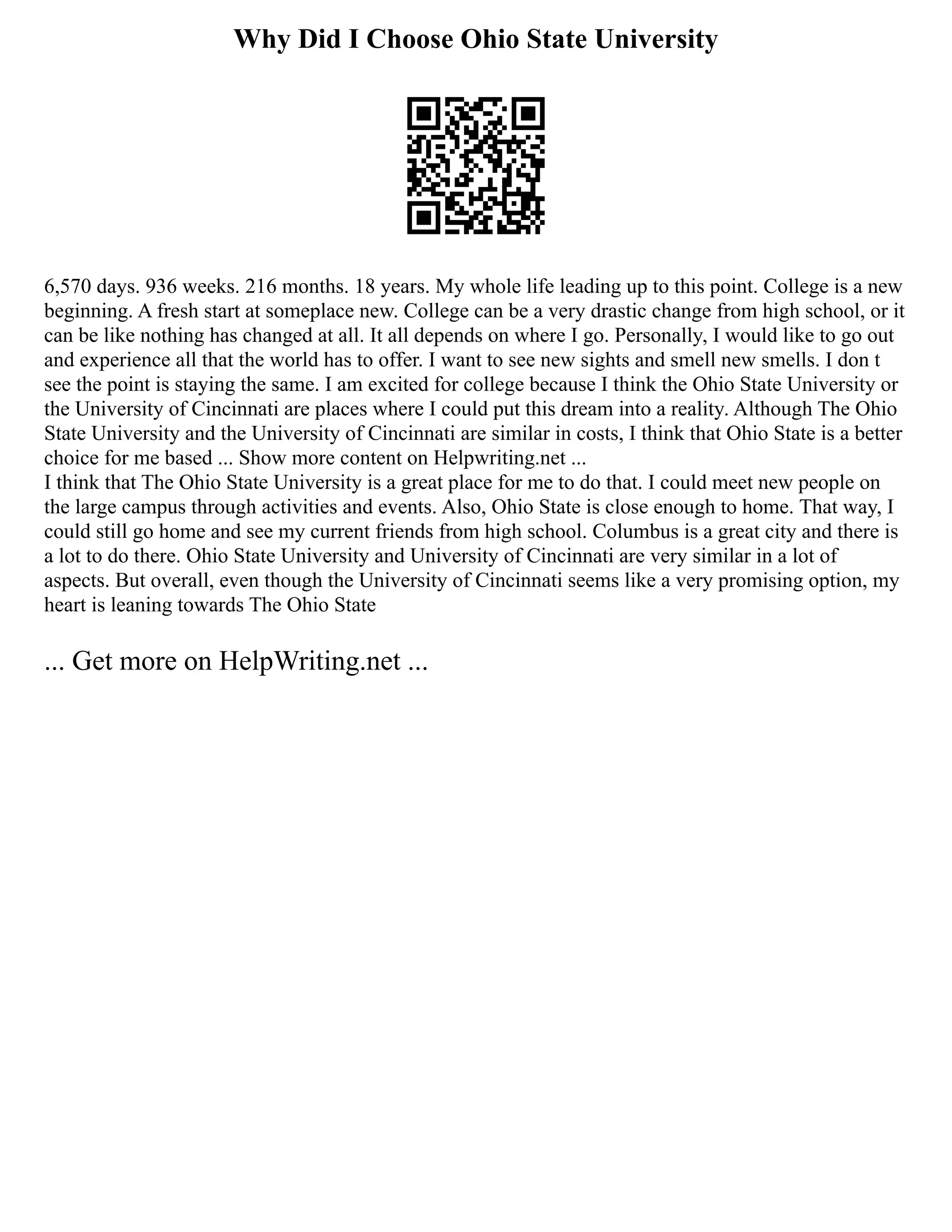 Why Did I Choose Ohio State University
6,570 days. 936 weeks. 216 months. 18 years. My whole life leading up to this point. College is a new
beginning. A fresh start at someplace new. College can be a very drastic change from high school, or it
can be like nothing has changed at all. It all depends on where I go. Personally, I would like to go out
and experience all that the world has to offer. I want to see new sights and smell new smells. I don t
see the point is staying the same. I am excited for college because I think the Ohio State University or
the University of Cincinnati are places where I could put this dream into a reality. Although The Ohio
State University and the University of Cincinnati are similar in costs, I think that Ohio State is a better
choice for me based ... Show more content on Helpwriting.net ...
I think that The Ohio State University is a great place for me to do that. I could meet new people on
the large campus through activities and events. Also, Ohio State is close enough to home. That way, I
could still go home and see my current friends from high school. Columbus is a great city and there is
a lot to do there. Ohio State University and University of Cincinnati are very similar in a lot of
aspects. But overall, even though the University of Cincinnati seems like a very promising option, my
heart is leaning towards The Ohio State
... Get more on HelpWriting.net ...
 