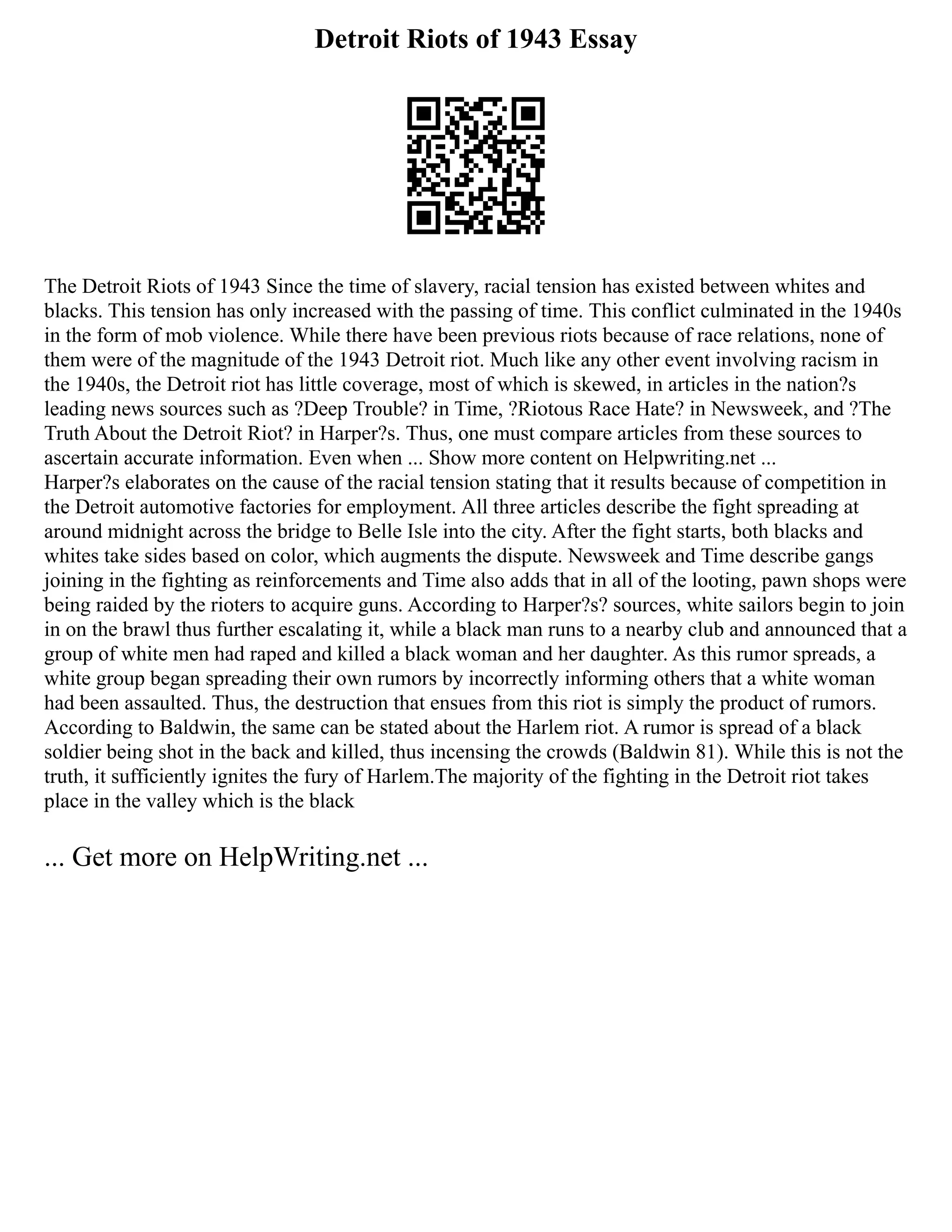 Detroit Riots of 1943 Essay
The Detroit Riots of 1943 Since the time of slavery, racial tension has existed between whites and
blacks. This tension has only increased with the passing of time. This conflict culminated in the 1940s
in the form of mob violence. While there have been previous riots because of race relations, none of
them were of the magnitude of the 1943 Detroit riot. Much like any other event involving racism in
the 1940s, the Detroit riot has little coverage, most of which is skewed, in articles in the nation?s
leading news sources such as ?Deep Trouble? in Time, ?Riotous Race Hate? in Newsweek, and ?The
Truth About the Detroit Riot? in Harper?s. Thus, one must compare articles from these sources to
ascertain accurate information. Even when ... Show more content on Helpwriting.net ...
Harper?s elaborates on the cause of the racial tension stating that it results because of competition in
the Detroit automotive factories for employment. All three articles describe the fight spreading at
around midnight across the bridge to Belle Isle into the city. After the fight starts, both blacks and
whites take sides based on color, which augments the dispute. Newsweek and Time describe gangs
joining in the fighting as reinforcements and Time also adds that in all of the looting, pawn shops were
being raided by the rioters to acquire guns. According to Harper?s? sources, white sailors begin to join
in on the brawl thus further escalating it, while a black man runs to a nearby club and announced that a
group of white men had raped and killed a black woman and her daughter. As this rumor spreads, a
white group began spreading their own rumors by incorrectly informing others that a white woman
had been assaulted. Thus, the destruction that ensues from this riot is simply the product of rumors.
According to Baldwin, the same can be stated about the Harlem riot. A rumor is spread of a black
soldier being shot in the back and killed, thus incensing the crowds (Baldwin 81). While this is not the
truth, it sufficiently ignites the fury of Harlem.The majority of the fighting in the Detroit riot takes
place in the valley which is the black
... Get more on HelpWriting.net ...
 