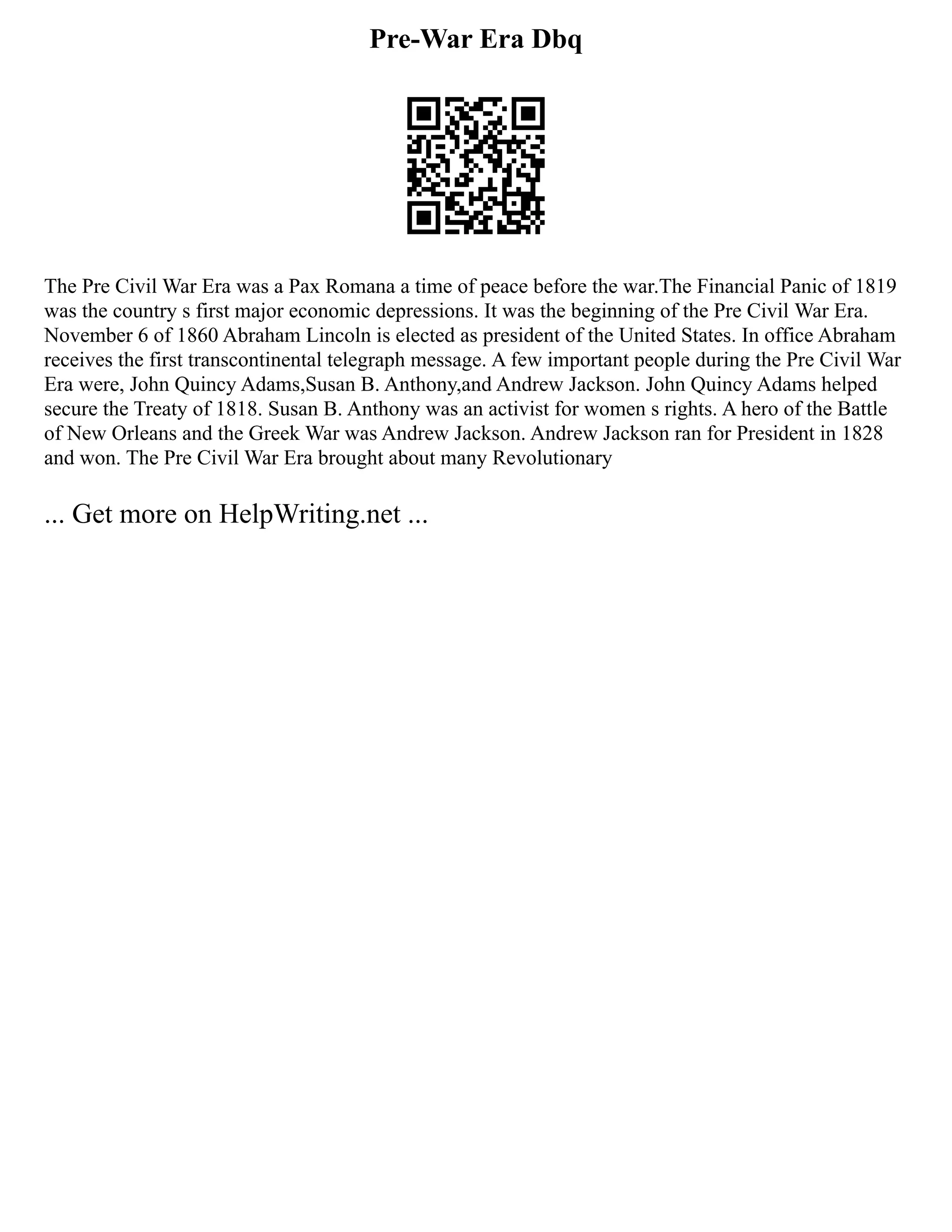 Pre-War Era Dbq
The Pre Civil War Era was a Pax Romana a time of peace before the war.The Financial Panic of 1819
was the country s first major economic depressions. It was the beginning of the Pre Civil War Era.
November 6 of 1860 Abraham Lincoln is elected as president of the United States. In office Abraham
receives the first transcontinental telegraph message. A few important people during the Pre Civil War
Era were, John Quincy Adams,Susan B. Anthony,and Andrew Jackson. John Quincy Adams helped
secure the Treaty of 1818. Susan B. Anthony was an activist for women s rights. A hero of the Battle
of New Orleans and the Greek War was Andrew Jackson. Andrew Jackson ran for President in 1828
and won. The Pre Civil War Era brought about many Revolutionary
... Get more on HelpWriting.net ...
 