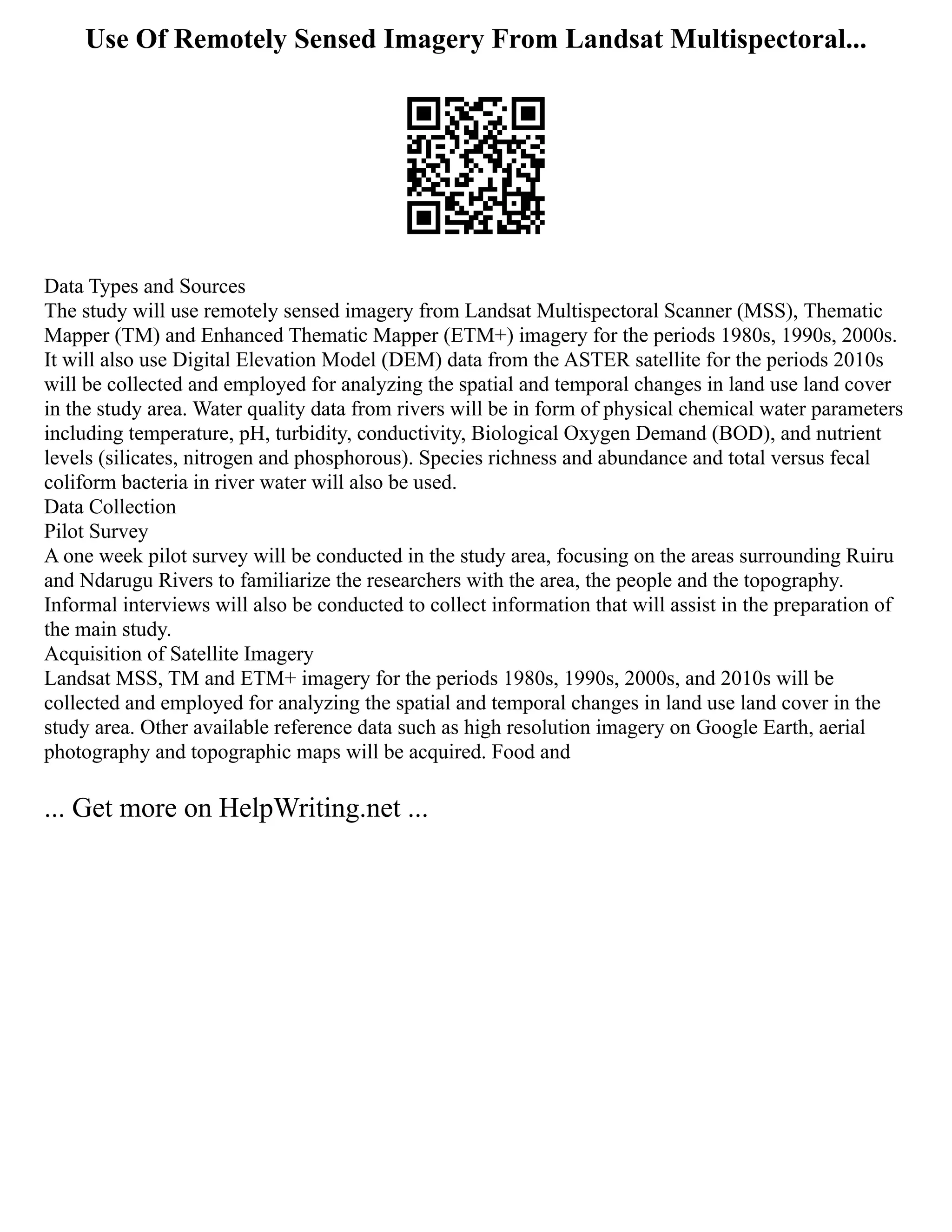 Use Of Remotely Sensed Imagery From Landsat Multispectoral...
Data Types and Sources
The study will use remotely sensed imagery from Landsat Multispectoral Scanner (MSS), Thematic
Mapper (TM) and Enhanced Thematic Mapper (ETM+) imagery for the periods 1980s, 1990s, 2000s.
It will also use Digital Elevation Model (DEM) data from the ASTER satellite for the periods 2010s
will be collected and employed for analyzing the spatial and temporal changes in land use land cover
in the study area. Water quality data from rivers will be in form of physical chemical water parameters
including temperature, pH, turbidity, conductivity, Biological Oxygen Demand (BOD), and nutrient
levels (silicates, nitrogen and phosphorous). Species richness and abundance and total versus fecal
coliform bacteria in river water will also be used.
Data Collection
Pilot Survey
A one week pilot survey will be conducted in the study area, focusing on the areas surrounding Ruiru
and Ndarugu Rivers to familiarize the researchers with the area, the people and the topography.
Informal interviews will also be conducted to collect information that will assist in the preparation of
the main study.
Acquisition of Satellite Imagery
Landsat MSS, TM and ETM+ imagery for the periods 1980s, 1990s, 2000s, and 2010s will be
collected and employed for analyzing the spatial and temporal changes in land use land cover in the
study area. Other available reference data such as high resolution imagery on Google Earth, aerial
photography and topographic maps will be acquired. Food and
... Get more on HelpWriting.net ...
 