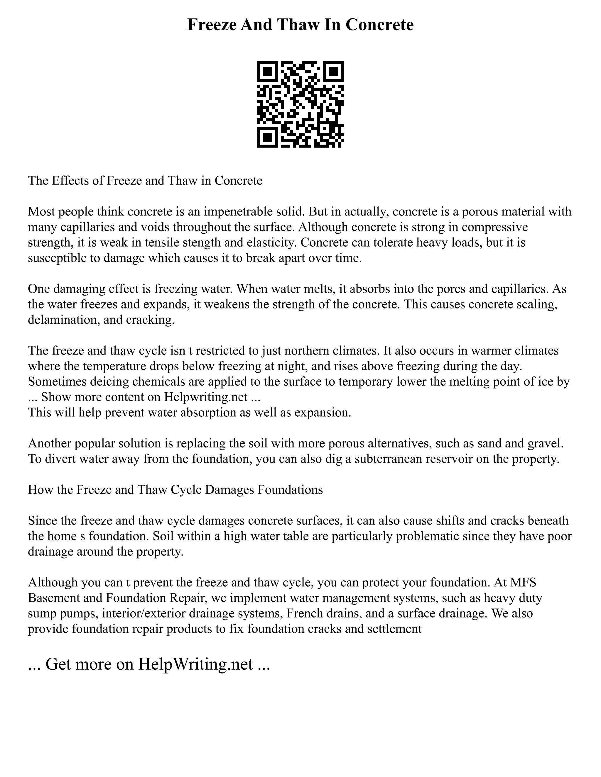 Freeze And Thaw In Concrete
The Effects of Freeze and Thaw in Concrete
Most people think concrete is an impenetrable solid. But in actually, concrete is a porous material with
many capillaries and voids throughout the surface. Although concrete is strong in compressive
strength, it is weak in tensile stength and elasticity. Concrete can tolerate heavy loads, but it is
susceptible to damage which causes it to break apart over time.
One damaging effect is freezing water. When water melts, it absorbs into the pores and capillaries. As
the water freezes and expands, it weakens the strength of the concrete. This causes concrete scaling,
delamination, and cracking.
The freeze and thaw cycle isn t restricted to just northern climates. It also occurs in warmer climates
where the temperature drops below freezing at night, and rises above freezing during the day.
Sometimes deicing chemicals are applied to the surface to temporary lower the melting point of ice by
... Show more content on Helpwriting.net ...
This will help prevent water absorption as well as expansion.
Another popular solution is replacing the soil with more porous alternatives, such as sand and gravel.
To divert water away from the foundation, you can also dig a subterranean reservoir on the property.
How the Freeze and Thaw Cycle Damages Foundations
Since the freeze and thaw cycle damages concrete surfaces, it can also cause shifts and cracks beneath
the home s foundation. Soil within a high water table are particularly problematic since they have poor
drainage around the property.
Although you can t prevent the freeze and thaw cycle, you can protect your foundation. At MFS
Basement and Foundation Repair, we implement water management systems, such as heavy duty
sump pumps, interior/exterior drainage systems, French drains, and a surface drainage. We also
provide foundation repair products to fix foundation cracks and settlement
... Get more on HelpWriting.net ...
 
