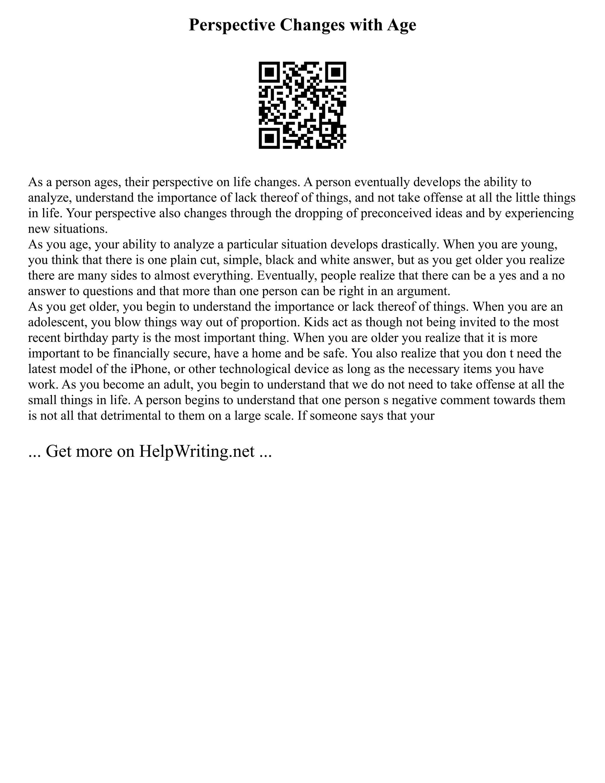 Perspective Changes with Age
As a person ages, their perspective on life changes. A person eventually develops the ability to
analyze, understand the importance of lack thereof of things, and not take offense at all the little things
in life. Your perspective also changes through the dropping of preconceived ideas and by experiencing
new situations.
As you age, your ability to analyze a particular situation develops drastically. When you are young,
you think that there is one plain cut, simple, black and white answer, but as you get older you realize
there are many sides to almost everything. Eventually, people realize that there can be a yes and a no
answer to questions and that more than one person can be right in an argument.
As you get older, you begin to understand the importance or lack thereof of things. When you are an
adolescent, you blow things way out of proportion. Kids act as though not being invited to the most
recent birthday party is the most important thing. When you are older you realize that it is more
important to be financially secure, have a home and be safe. You also realize that you don t need the
latest model of the iPhone, or other technological device as long as the necessary items you have
work. As you become an adult, you begin to understand that we do not need to take offense at all the
small things in life. A person begins to understand that one person s negative comment towards them
is not all that detrimental to them on a large scale. If someone says that your
... Get more on HelpWriting.net ...
 