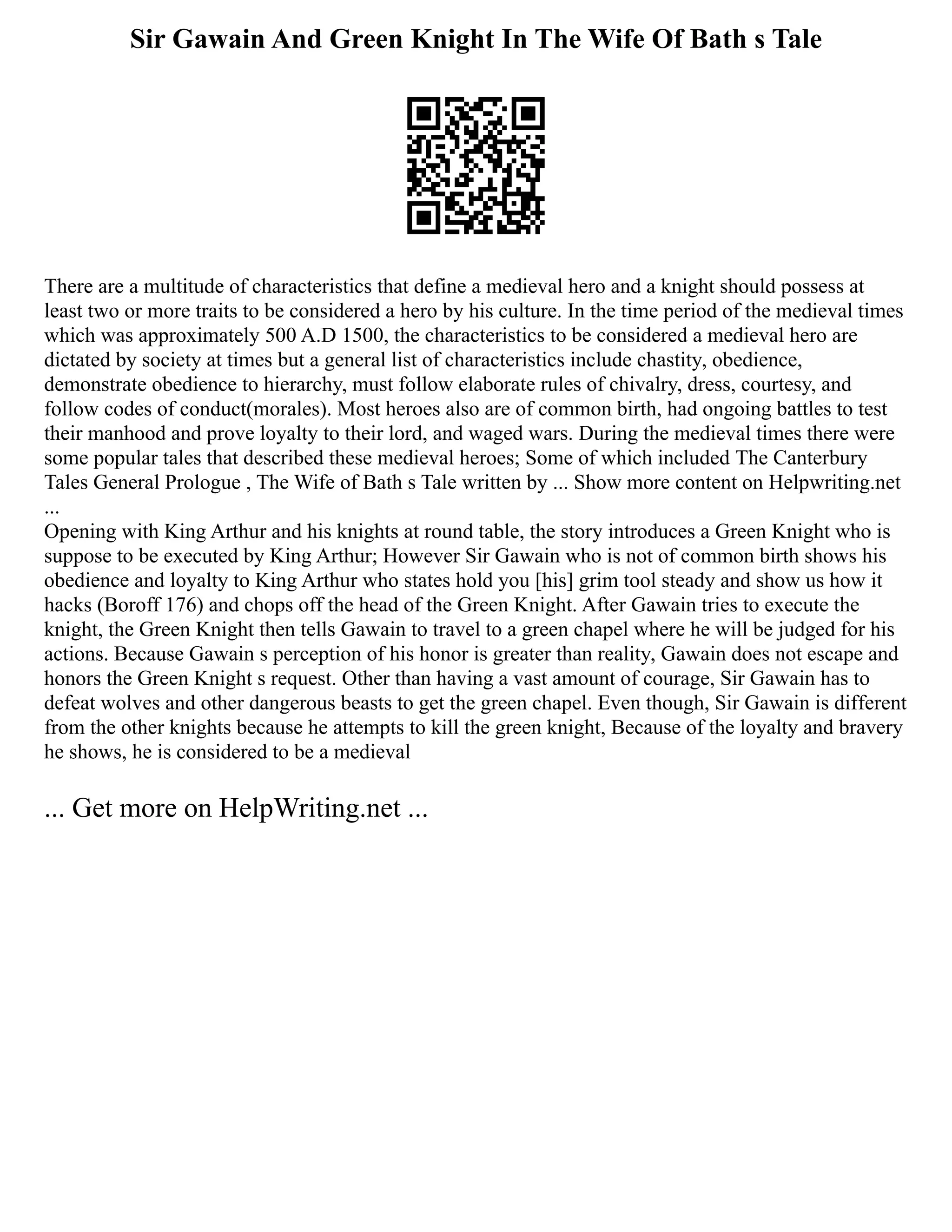 Sir Gawain And Green Knight In The Wife Of Bath s Tale
There are a multitude of characteristics that define a medieval hero and a knight should possess at
least two or more traits to be considered a hero by his culture. In the time period of the medieval times
which was approximately 500 A.D 1500, the characteristics to be considered a medieval hero are
dictated by society at times but a general list of characteristics include chastity, obedience,
demonstrate obedience to hierarchy, must follow elaborate rules of chivalry, dress, courtesy, and
follow codes of conduct(morales). Most heroes also are of common birth, had ongoing battles to test
their manhood and prove loyalty to their lord, and waged wars. During the medieval times there were
some popular tales that described these medieval heroes; Some of which included The Canterbury
Tales General Prologue , The Wife of Bath s Tale written by ... Show more content on Helpwriting.net
...
Opening with King Arthur and his knights at round table, the story introduces a Green Knight who is
suppose to be executed by King Arthur; However Sir Gawain who is not of common birth shows his
obedience and loyalty to King Arthur who states hold you [his] grim tool steady and show us how it
hacks (Boroff 176) and chops off the head of the Green Knight. After Gawain tries to execute the
knight, the Green Knight then tells Gawain to travel to a green chapel where he will be judged for his
actions. Because Gawain s perception of his honor is greater than reality, Gawain does not escape and
honors the Green Knight s request. Other than having a vast amount of courage, Sir Gawain has to
defeat wolves and other dangerous beasts to get the green chapel. Even though, Sir Gawain is different
from the other knights because he attempts to kill the green knight, Because of the loyalty and bravery
he shows, he is considered to be a medieval
... Get more on HelpWriting.net ...
 