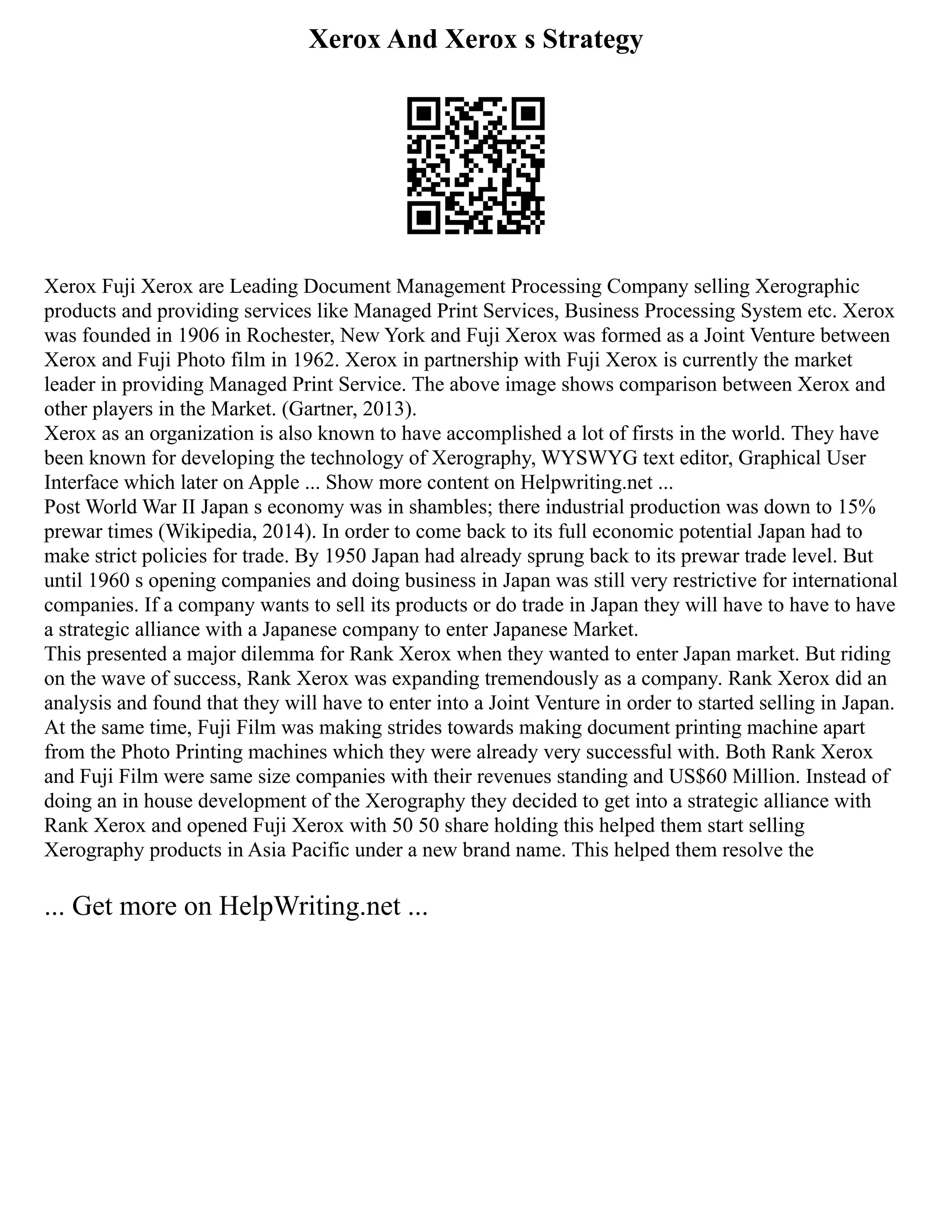 Xerox And Xerox s Strategy
Xerox Fuji Xerox are Leading Document Management Processing Company selling Xerographic
products and providing services like Managed Print Services, Business Processing System etc. Xerox
was founded in 1906 in Rochester, New York and Fuji Xerox was formed as a Joint Venture between
Xerox and Fuji Photo film in 1962. Xerox in partnership with Fuji Xerox is currently the market
leader in providing Managed Print Service. The above image shows comparison between Xerox and
other players in the Market. (Gartner, 2013).
Xerox as an organization is also known to have accomplished a lot of firsts in the world. They have
been known for developing the technology of Xerography, WYSWYG text editor, Graphical User
Interface which later on Apple ... Show more content on Helpwriting.net ...
Post World War II Japan s economy was in shambles; there industrial production was down to 15%
prewar times (Wikipedia, 2014). In order to come back to its full economic potential Japan had to
make strict policies for trade. By 1950 Japan had already sprung back to its prewar trade level. But
until 1960 s opening companies and doing business in Japan was still very restrictive for international
companies. If a company wants to sell its products or do trade in Japan they will have to have to have
a strategic alliance with a Japanese company to enter Japanese Market.
This presented a major dilemma for Rank Xerox when they wanted to enter Japan market. But riding
on the wave of success, Rank Xerox was expanding tremendously as a company. Rank Xerox did an
analysis and found that they will have to enter into a Joint Venture in order to started selling in Japan.
At the same time, Fuji Film was making strides towards making document printing machine apart
from the Photo Printing machines which they were already very successful with. Both Rank Xerox
and Fuji Film were same size companies with their revenues standing and US$60 Million. Instead of
doing an in house development of the Xerography they decided to get into a strategic alliance with
Rank Xerox and opened Fuji Xerox with 50 50 share holding this helped them start selling
Xerography products in Asia Pacific under a new brand name. This helped them resolve the
... Get more on HelpWriting.net ...
 
