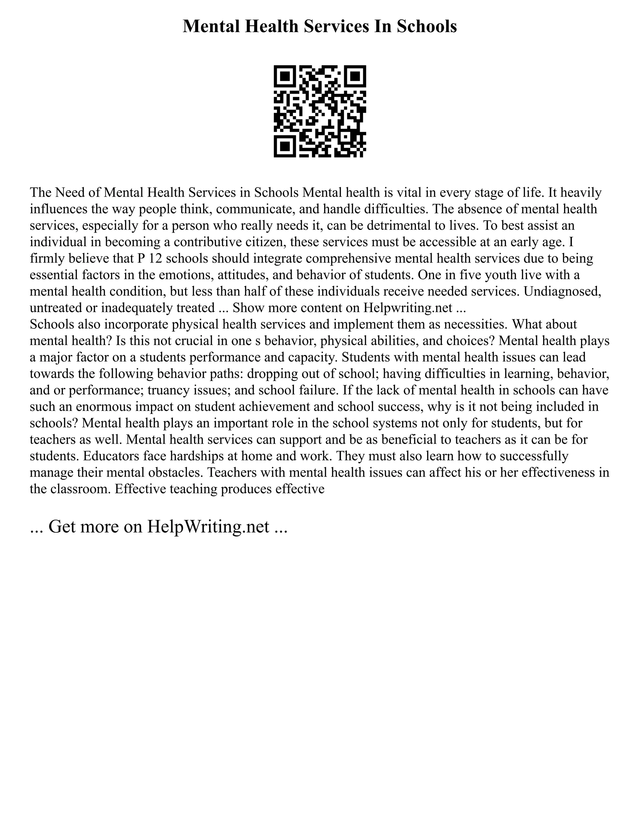 Mental Health Services In Schools
The Need of Mental Health Services in Schools Mental health is vital in every stage of life. It heavily
influences the way people think, communicate, and handle difficulties. The absence of mental health
services, especially for a person who really needs it, can be detrimental to lives. To best assist an
individual in becoming a contributive citizen, these services must be accessible at an early age. I
firmly believe that P 12 schools should integrate comprehensive mental health services due to being
essential factors in the emotions, attitudes, and behavior of students. One in five youth live with a
mental health condition, but less than half of these individuals receive needed services. Undiagnosed,
untreated or inadequately treated ... Show more content on Helpwriting.net ...
Schools also incorporate physical health services and implement them as necessities. What about
mental health? Is this not crucial in one s behavior, physical abilities, and choices? Mental health plays
a major factor on a students performance and capacity. Students with mental health issues can lead
towards the following behavior paths: dropping out of school; having difficulties in learning, behavior,
and or performance; truancy issues; and school failure. If the lack of mental health in schools can have
such an enormous impact on student achievement and school success, why is it not being included in
schools? Mental health plays an important role in the school systems not only for students, but for
teachers as well. Mental health services can support and be as beneficial to teachers as it can be for
students. Educators face hardships at home and work. They must also learn how to successfully
manage their mental obstacles. Teachers with mental health issues can affect his or her effectiveness in
the classroom. Effective teaching produces effective
... Get more on HelpWriting.net ...
 