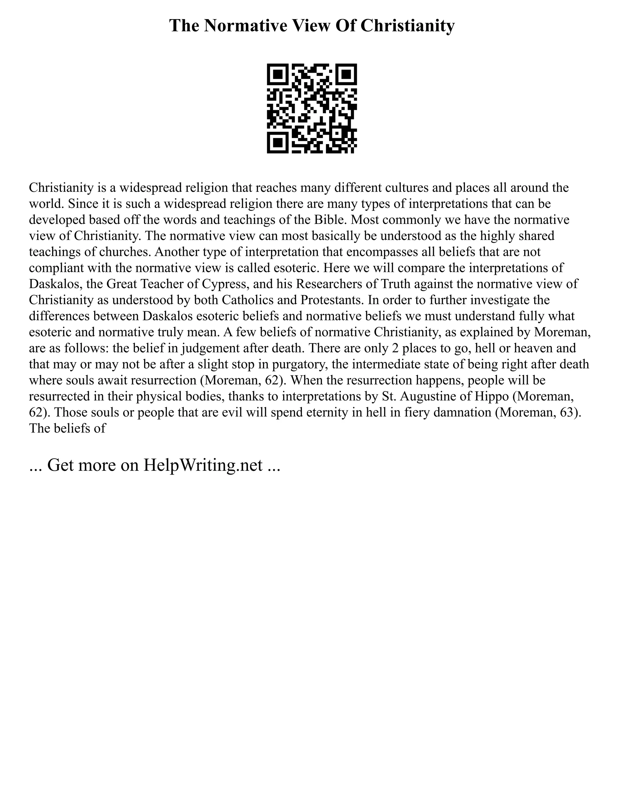 The Normative View Of Christianity
Christianity is a widespread religion that reaches many different cultures and places all around the
world. Since it is such a widespread religion there are many types of interpretations that can be
developed based off the words and teachings of the Bible. Most commonly we have the normative
view of Christianity. The normative view can most basically be understood as the highly shared
teachings of churches. Another type of interpretation that encompasses all beliefs that are not
compliant with the normative view is called esoteric. Here we will compare the interpretations of
Daskalos, the Great Teacher of Cypress, and his Researchers of Truth against the normative view of
Christianity as understood by both Catholics and Protestants. In order to further investigate the
differences between Daskalos esoteric beliefs and normative beliefs we must understand fully what
esoteric and normative truly mean. A few beliefs of normative Christianity, as explained by Moreman,
are as follows: the belief in judgement after death. There are only 2 places to go, hell or heaven and
that may or may not be after a slight stop in purgatory, the intermediate state of being right after death
where souls await resurrection (Moreman, 62). When the resurrection happens, people will be
resurrected in their physical bodies, thanks to interpretations by St. Augustine of Hippo (Moreman,
62). Those souls or people that are evil will spend eternity in hell in fiery damnation (Moreman, 63).
The beliefs of
... Get more on HelpWriting.net ...
 