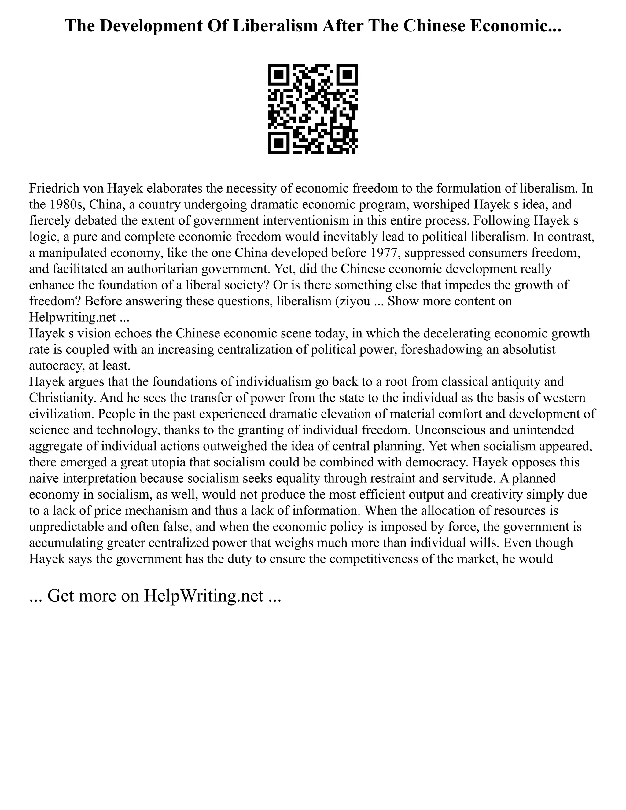 The Development Of Liberalism After The Chinese Economic...
Friedrich von Hayek elaborates the necessity of economic freedom to the formulation of liberalism. In
the 1980s, China, a country undergoing dramatic economic program, worshiped Hayek s idea, and
fiercely debated the extent of government interventionism in this entire process. Following Hayek s
logic, a pure and complete economic freedom would inevitably lead to political liberalism. In contrast,
a manipulated economy, like the one China developed before 1977, suppressed consumers freedom,
and facilitated an authoritarian government. Yet, did the Chinese economic development really
enhance the foundation of a liberal society? Or is there something else that impedes the growth of
freedom? Before answering these questions, liberalism (ziyou ... Show more content on
Helpwriting.net ...
Hayek s vision echoes the Chinese economic scene today, in which the decelerating economic growth
rate is coupled with an increasing centralization of political power, foreshadowing an absolutist
autocracy, at least.
Hayek argues that the foundations of individualism go back to a root from classical antiquity and
Christianity. And he sees the transfer of power from the state to the individual as the basis of western
civilization. People in the past experienced dramatic elevation of material comfort and development of
science and technology, thanks to the granting of individual freedom. Unconscious and unintended
aggregate of individual actions outweighed the idea of central planning. Yet when socialism appeared,
there emerged a great utopia that socialism could be combined with democracy. Hayek opposes this
naive interpretation because socialism seeks equality through restraint and servitude. A planned
economy in socialism, as well, would not produce the most efficient output and creativity simply due
to a lack of price mechanism and thus a lack of information. When the allocation of resources is
unpredictable and often false, and when the economic policy is imposed by force, the government is
accumulating greater centralized power that weighs much more than individual wills. Even though
Hayek says the government has the duty to ensure the competitiveness of the market, he would
... Get more on HelpWriting.net ...
 