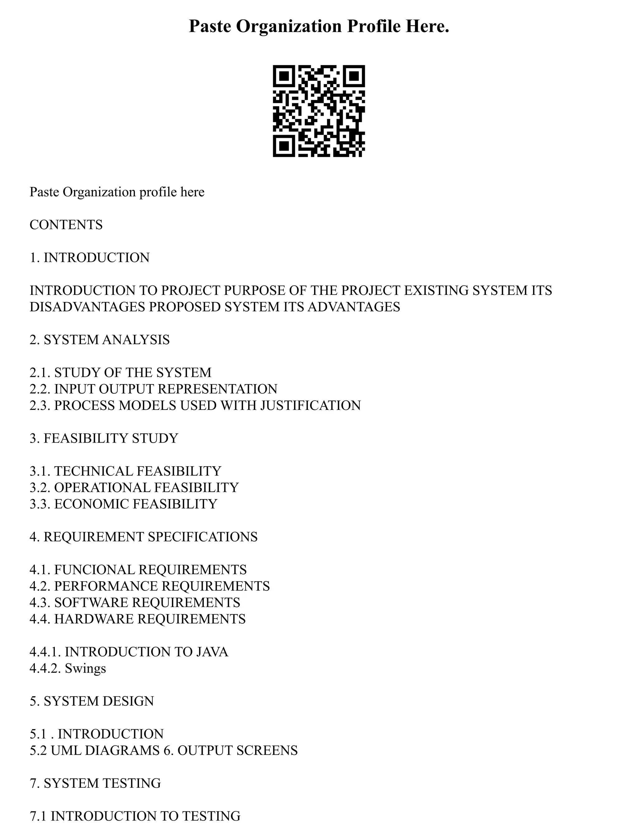 Paste Organization Profile Here.
Paste Organization profile here
CONTENTS
1. INTRODUCTION
INTRODUCTION TO PROJECT PURPOSE OF THE PROJECT EXISTING SYSTEM ITS
DISADVANTAGES PROPOSED SYSTEM ITS ADVANTAGES
2. SYSTEM ANALYSIS
2.1. STUDY OF THE SYSTEM
2.2. INPUT OUTPUT REPRESENTATION
2.3. PROCESS MODELS USED WITH JUSTIFICATION
3. FEASIBILITY STUDY
3.1. TECHNICAL FEASIBILITY
3.2. OPERATIONAL FEASIBILITY
3.3. ECONOMIC FEASIBILITY
4. REQUIREMENT SPECIFICATIONS
4.1. FUNCIONAL REQUIREMENTS
4.2. PERFORMANCE REQUIREMENTS
4.3. SOFTWARE REQUIREMENTS
4.4. HARDWARE REQUIREMENTS
4.4.1. INTRODUCTION TO JAVA
4.4.2. Swings
5. SYSTEM DESIGN
5.1 . INTRODUCTION
5.2 UML DIAGRAMS 6. OUTPUT SCREENS
7. SYSTEM TESTING
7.1 INTRODUCTION TO TESTING
 