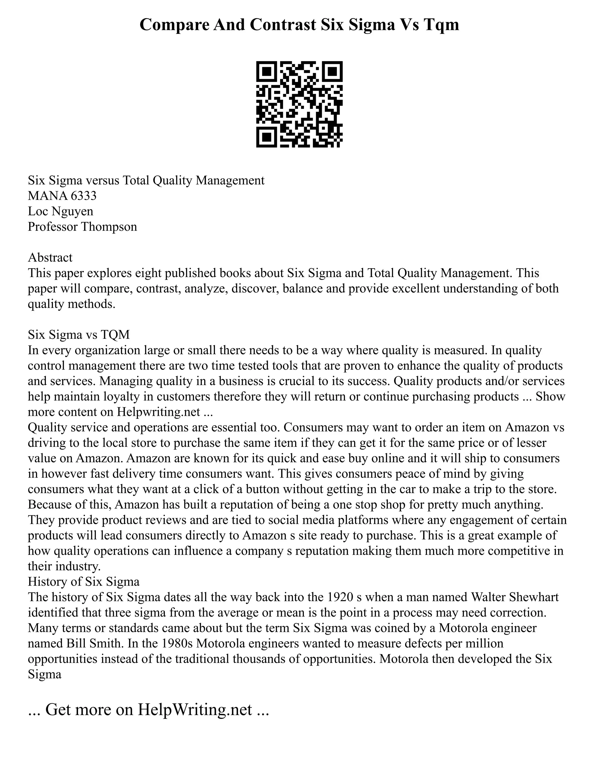 Compare And Contrast Six Sigma Vs Tqm
Six Sigma versus Total Quality Management
MANA 6333
Loc Nguyen
Professor Thompson
Abstract
This paper explores eight published books about Six Sigma and Total Quality Management. This
paper will compare, contrast, analyze, discover, balance and provide excellent understanding of both
quality methods.
Six Sigma vs TQM
In every organization large or small there needs to be a way where quality is measured. In quality
control management there are two time tested tools that are proven to enhance the quality of products
and services. Managing quality in a business is crucial to its success. Quality products and/or services
help maintain loyalty in customers therefore they will return or continue purchasing products ... Show
more content on Helpwriting.net ...
Quality service and operations are essential too. Consumers may want to order an item on Amazon vs
driving to the local store to purchase the same item if they can get it for the same price or of lesser
value on Amazon. Amazon are known for its quick and ease buy online and it will ship to consumers
in however fast delivery time consumers want. This gives consumers peace of mind by giving
consumers what they want at a click of a button without getting in the car to make a trip to the store.
Because of this, Amazon has built a reputation of being a one stop shop for pretty much anything.
They provide product reviews and are tied to social media platforms where any engagement of certain
products will lead consumers directly to Amazon s site ready to purchase. This is a great example of
how quality operations can influence a company s reputation making them much more competitive in
their industry.
History of Six Sigma
The history of Six Sigma dates all the way back into the 1920 s when a man named Walter Shewhart
identified that three sigma from the average or mean is the point in a process may need correction.
Many terms or standards came about but the term Six Sigma was coined by a Motorola engineer
named Bill Smith. In the 1980s Motorola engineers wanted to measure defects per million
opportunities instead of the traditional thousands of opportunities. Motorola then developed the Six
Sigma
... Get more on HelpWriting.net ...
 