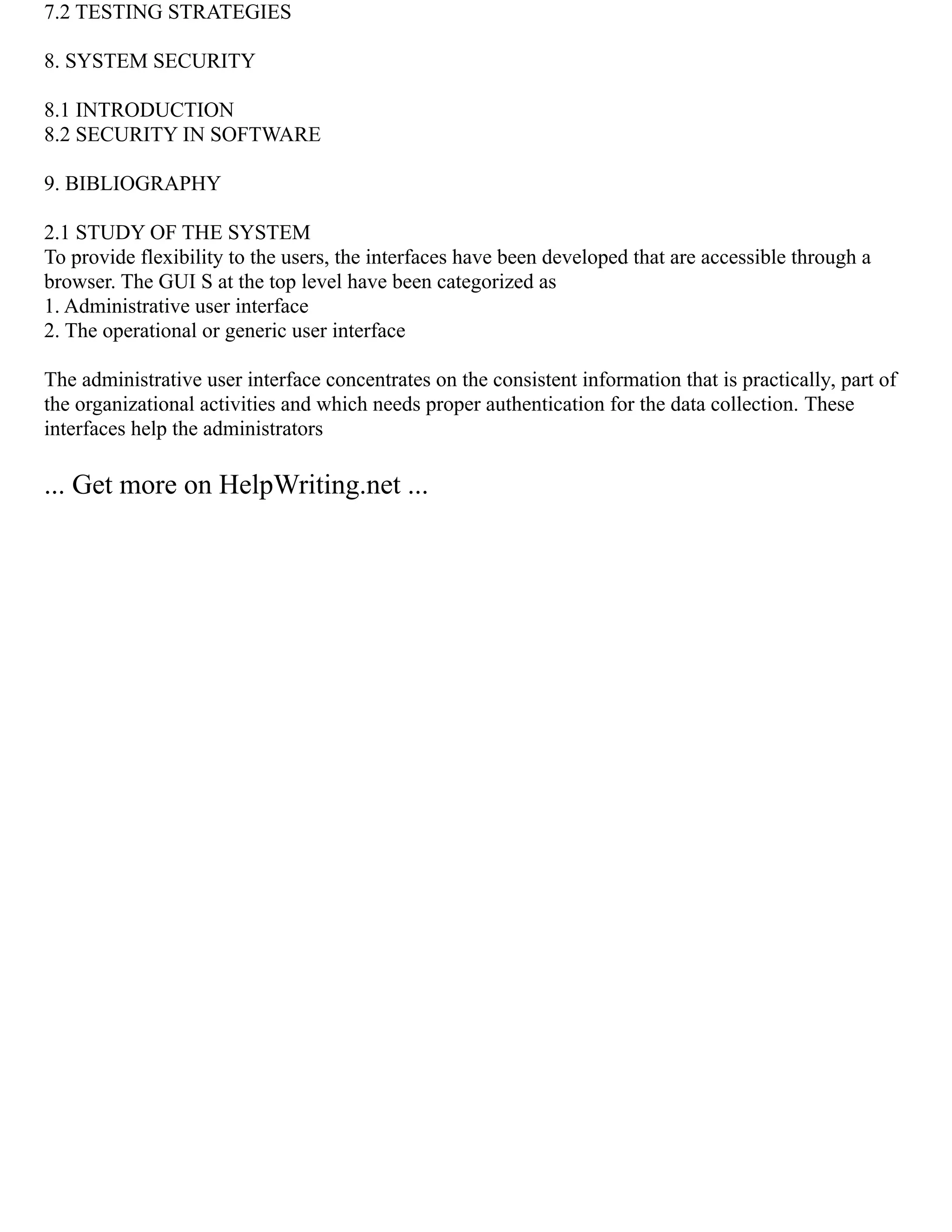 7.2 TESTING STRATEGIES
8. SYSTEM SECURITY
8.1 INTRODUCTION
8.2 SECURITY IN SOFTWARE
9. BIBLIOGRAPHY
2.1 STUDY OF THE SYSTEM
To provide flexibility to the users, the interfaces have been developed that are accessible through a
browser. The GUI S at the top level have been categorized as
1. Administrative user interface
2. The operational or generic user interface
The administrative user interface concentrates on the consistent information that is practically, part of
the organizational activities and which needs proper authentication for the data collection. These
interfaces help the administrators
... Get more on HelpWriting.net ...
 