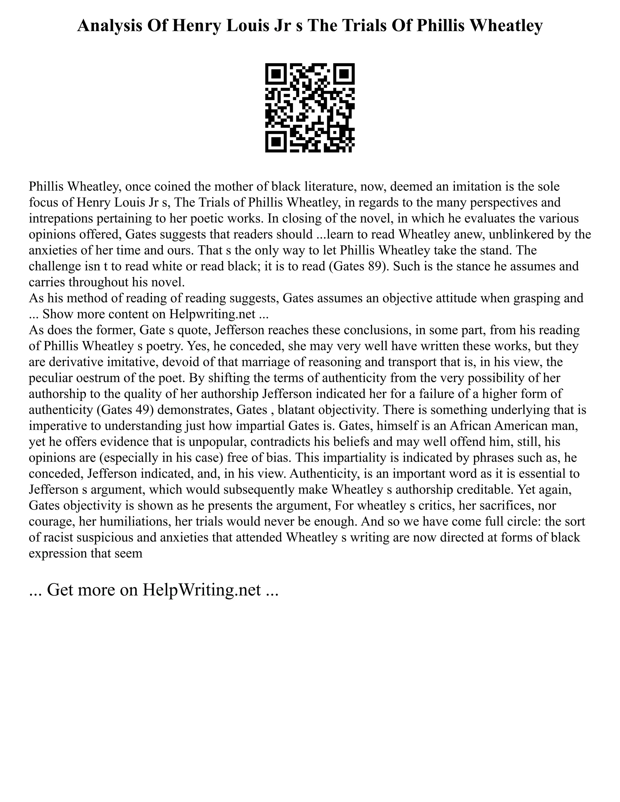 Analysis Of Henry Louis Jr s The Trials Of Phillis Wheatley
Phillis Wheatley, once coined the mother of black literature, now, deemed an imitation is the sole
focus of Henry Louis Jr s, The Trials of Phillis Wheatley, in regards to the many perspectives and
intrepations pertaining to her poetic works. In closing of the novel, in which he evaluates the various
opinions offered, Gates suggests that readers should ...learn to read Wheatley anew, unblinkered by the
anxieties of her time and ours. That s the only way to let Phillis Wheatley take the stand. The
challenge isn t to read white or read black; it is to read (Gates 89). Such is the stance he assumes and
carries throughout his novel.
As his method of reading of reading suggests, Gates assumes an objective attitude when grasping and
... Show more content on Helpwriting.net ...
As does the former, Gate s quote, Jefferson reaches these conclusions, in some part, from his reading
of Phillis Wheatley s poetry. Yes, he conceded, she may very well have written these works, but they
are derivative imitative, devoid of that marriage of reasoning and transport that is, in his view, the
peculiar oestrum of the poet. By shifting the terms of authenticity from the very possibility of her
authorship to the quality of her authorship Jefferson indicated her for a failure of a higher form of
authenticity (Gates 49) demonstrates, Gates , blatant objectivity. There is something underlying that is
imperative to understanding just how impartial Gates is. Gates, himself is an African American man,
yet he offers evidence that is unpopular, contradicts his beliefs and may well offend him, still, his
opinions are (especially in his case) free of bias. This impartiality is indicated by phrases such as, he
conceded, Jefferson indicated, and, in his view. Authenticity, is an important word as it is essential to
Jefferson s argument, which would subsequently make Wheatley s authorship creditable. Yet again,
Gates objectivity is shown as he presents the argument, For wheatley s critics, her sacrifices, nor
courage, her humiliations, her trials would never be enough. And so we have come full circle: the sort
of racist suspicious and anxieties that attended Wheatley s writing are now directed at forms of black
expression that seem
... Get more on HelpWriting.net ...
 