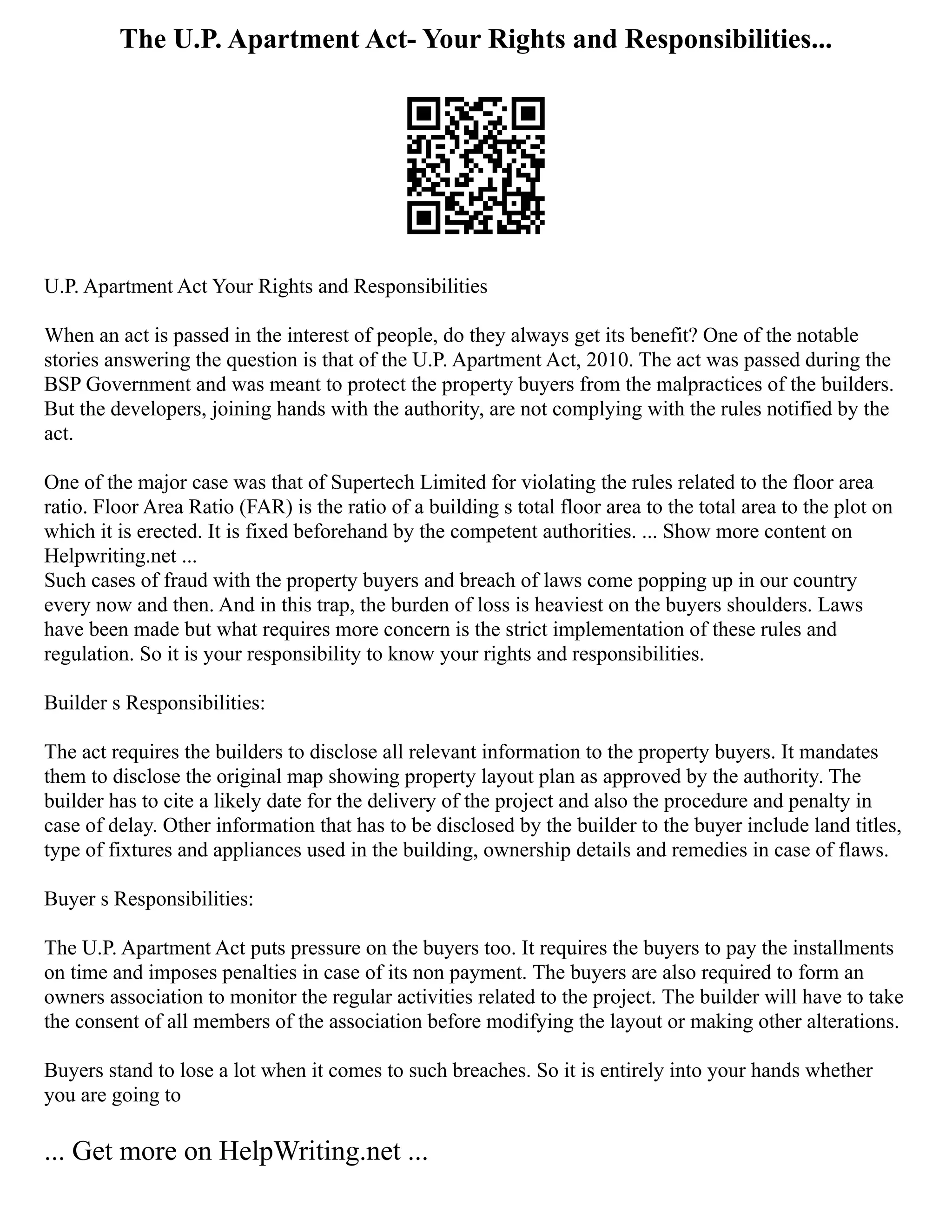 The U.P. Apartment Act- Your Rights and Responsibilities...
U.P. Apartment Act Your Rights and Responsibilities
When an act is passed in the interest of people, do they always get its benefit? One of the notable
stories answering the question is that of the U.P. Apartment Act, 2010. The act was passed during the
BSP Government and was meant to protect the property buyers from the malpractices of the builders.
But the developers, joining hands with the authority, are not complying with the rules notified by the
act.
One of the major case was that of Supertech Limited for violating the rules related to the floor area
ratio. Floor Area Ratio (FAR) is the ratio of a building s total floor area to the total area to the plot on
which it is erected. It is fixed beforehand by the competent authorities. ... Show more content on
Helpwriting.net ...
Such cases of fraud with the property buyers and breach of laws come popping up in our country
every now and then. And in this trap, the burden of loss is heaviest on the buyers shoulders. Laws
have been made but what requires more concern is the strict implementation of these rules and
regulation. So it is your responsibility to know your rights and responsibilities.
Builder s Responsibilities:
The act requires the builders to disclose all relevant information to the property buyers. It mandates
them to disclose the original map showing property layout plan as approved by the authority. The
builder has to cite a likely date for the delivery of the project and also the procedure and penalty in
case of delay. Other information that has to be disclosed by the builder to the buyer include land titles,
type of fixtures and appliances used in the building, ownership details and remedies in case of flaws.
Buyer s Responsibilities:
The U.P. Apartment Act puts pressure on the buyers too. It requires the buyers to pay the installments
on time and imposes penalties in case of its non payment. The buyers are also required to form an
owners association to monitor the regular activities related to the project. The builder will have to take
the consent of all members of the association before modifying the layout or making other alterations.
Buyers stand to lose a lot when it comes to such breaches. So it is entirely into your hands whether
you are going to
... Get more on HelpWriting.net ...
 