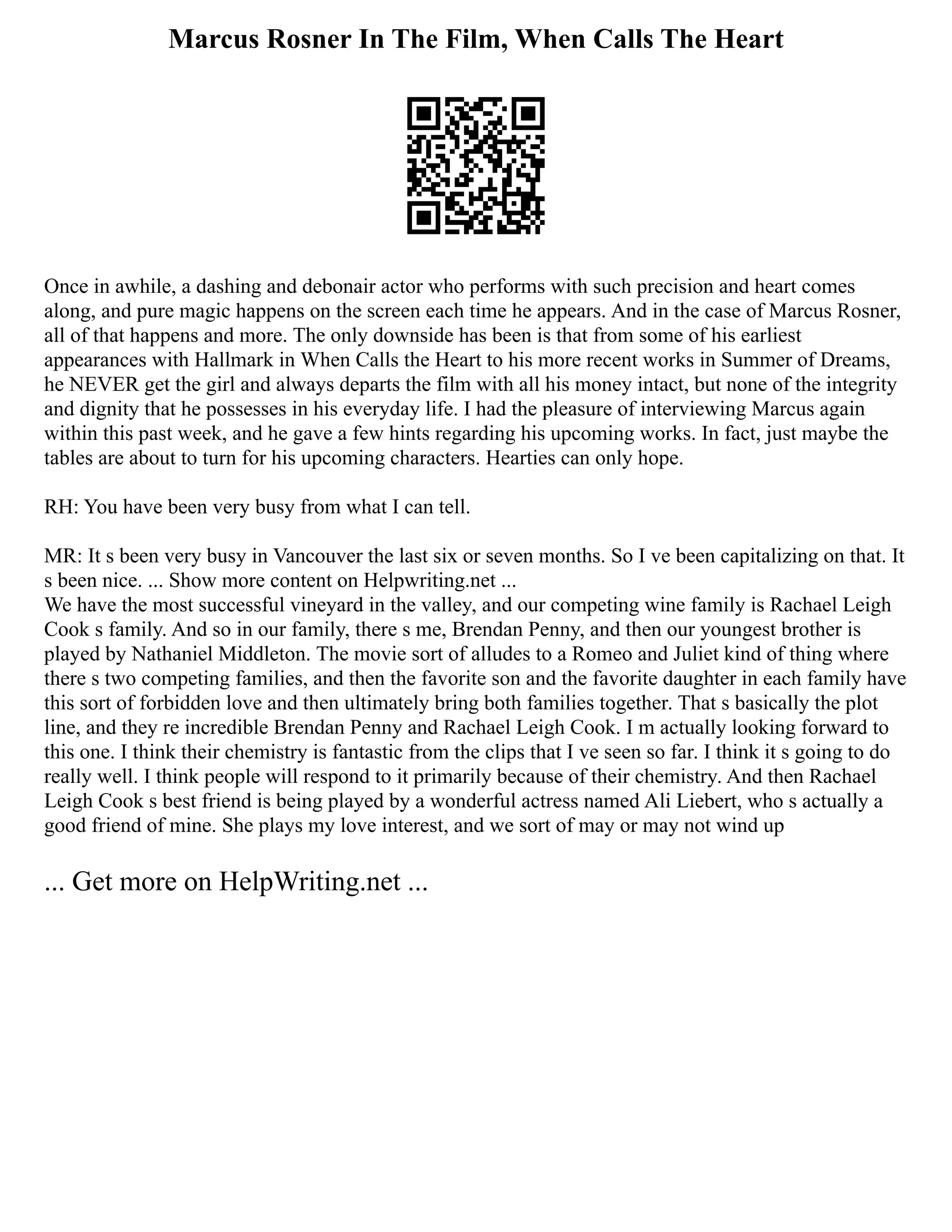 Marcus Rosner In The Film, When Calls The Heart
Once in awhile, a dashing and debonair actor who performs with such precision and heart comes
along, and pure magic happens on the screen each time he appears. And in the case of Marcus Rosner,
all of that happens and more. The only downside has been is that from some of his earliest
appearances with Hallmark in When Calls the Heart to his more recent works in Summer of Dreams,
he NEVER get the girl and always departs the film with all his money intact, but none of the integrity
and dignity that he possesses in his everyday life. I had the pleasure of interviewing Marcus again
within this past week, and he gave a few hints regarding his upcoming works. In fact, just maybe the
tables are about to turn for his upcoming characters. Hearties can only hope.
RH: You have been very busy from what I can tell.
MR: It s been very busy in Vancouver the last six or seven months. So I ve been capitalizing on that. It
s been nice. ... Show more content on Helpwriting.net ...
We have the most successful vineyard in the valley, and our competing wine family is Rachael Leigh
Cook s family. And so in our family, there s me, Brendan Penny, and then our youngest brother is
played by Nathaniel Middleton. The movie sort of alludes to a Romeo and Juliet kind of thing where
there s two competing families, and then the favorite son and the favorite daughter in each family have
this sort of forbidden love and then ultimately bring both families together. That s basically the plot
line, and they re incredible Brendan Penny and Rachael Leigh Cook. I m actually looking forward to
this one. I think their chemistry is fantastic from the clips that I ve seen so far. I think it s going to do
really well. I think people will respond to it primarily because of their chemistry. And then Rachael
Leigh Cook s best friend is being played by a wonderful actress named Ali Liebert, who s actually a
good friend of mine. She plays my love interest, and we sort of may or may not wind up
... Get more on HelpWriting.net ...
 